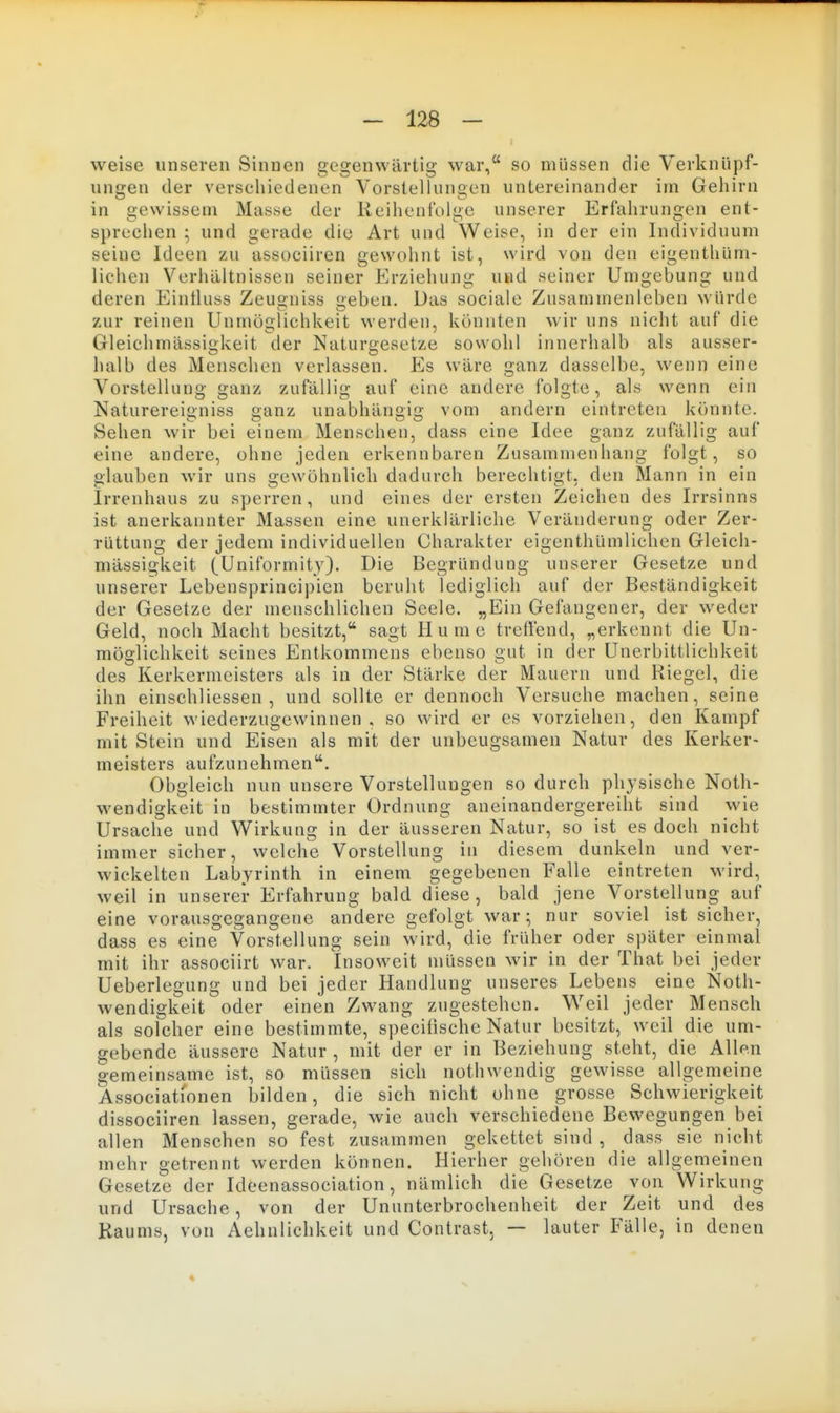 weise unseren Sinnen gegenwärtig war, so müssen die Verknüpf- ungen der verschiedenen Vorstellungen untereinander im Gehirn in gewissem Masse der Reihenfolge unserer Erfahrungen ent- sprechen ; und gerade die Art und Weise, in der ein Individuum seine Ideen zu associiren gewohnt ist, wird von den eigenthüm- licheu Verhältnissen seiner Erziehung und seiner Umgebung und deren Eintluss Zeusniss eben. Das sociale Zusammenleben würde zur reinen Unmöglichkeit werden, könnten wir uns nicht auf die Gleichmässikeit der Naturgesetze sowohl innerhalb als ausser- halb des Menschen verlassen. Es wäre ganz dasselbe, wenn eine Vorstellung ganz zufällig auf eine andere folgte, als wenn ein Naturereigniss ganz unabhängig vom andern eintreten könnte. Sehen wir bei einem Menschen, dass eine Idee ganz zufällig auf eine andere, ohne jeden erkennbaren Zusarauienhaug folgt, so glauben wir uns gewöhnlich dadurch berechtigt, den Mann in ein Irrenhaus zu sperren, und eines der ersten Zeichen des Irrsinns ist anerkannter Massen eine unerklärliche Veränderung oder Zer- rüttung der jedem individuellen Charakter eigenthUmlichen Gleich- mässigkeit (Uniformity). Die Begründung unserer Gesetze und unserer Lebensprincipien beruht lediglich auf der Beständigkeit der Gesetze der menschlichen Seele. „Ein Gefangener, der weder Geld, noch Macht besitzt, sagt H u m e treffend, „erkennt die Un- möglichkeit seines Entkommens ebenso gut in der Unerbittlichkeit des Kerkermeisters als in der Stärke der Mauern und Riegel, die ihn einschliessen , und sollte er dennoch Versuche machen, seine Freiheit wiederzugewinnen, so wird er es vorziehen, den Kampf mit Stein und Eisen als mit der unbeugsamen Natur des Kerker- meisters aufzunehmen. Obgleich nun unsere Vorstellungen so durch physische Noth- wendigkeit in bestimmter Ordnung aneinandergereiht sind wie Ursache und Wirkung in der äusseren Natur, so ist es doch nicht immer sicher, welche Vorstellung in diesem dunkeln und ver- wickelten Labyrinth in einem gegebenen Falle eintreten wird, weil in unserer Erfahrung bald diese, bald jene Vorstellung auf eine vorausgegangene andere gefolgt war; nur soviel ist sicher, dass es eine Vorstellung sein wird, die früher oder später einmal mit ihr associirt war. Insoweit müssen wir in der That bei jeder Ueberlegung und bei jeder Handlung unseres Lebens eine Noth- wendigkeit oder einen Zwang zugestehen. Weil jeder Mensch als solcher eine bestimmte, speciiische Natur besitzt, weil die um- gebende äussere Natur , mit der er in Beziehung steht, die Allp.n gemeinsame ist, so müssen sich nothwendig gewisse allgemeine Associationen bilden, die sich nicht ohne grosse Schwierigkeit dissociiren lassen, gerade, wie auch verschiedene Bewegungen bei allen Menschen so fest zusammen gekettet sind , dass sie nicht mehr getrennt werden können. Hierher gehören die allgemeinen Gesetze der Ideenassociation, nämlich die Gesetze von Wirkung und Ursache, von der Ununterbrochenheit der Zeit und des Raums, von Aehnlichkeit und Contrast, — lauter Fälle, in denen