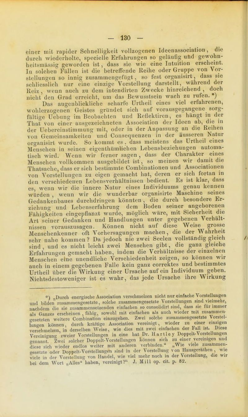 einer mit rapider Schnelligkeit vollzogenen Ideenassociation , die durch wiederholte, specielle Erfahrungen so geläufig und gewohn- heitsmässig geworden ist, dass sie wie eine Intuition erscheint. In solchen Fallen ist die betreffende Reihe oder Gruppe von Vor- stellungen so innig zusammengelugt, so fest organisirt, dass sie schliesslich nur eine einzige Vorstellung darstellt, während der Reiz , wenn auch zu dem intendirten Zwecke hinreichend , doch nicht den Grad erreicht, um das Bewusstsein wach zu rufen. ♦) Das augenblickliche scharfe Urtheil eines viel erfahrenen, wohlerzogenen Geistes gründet sich auf vorausgegangene sorg- fältige Uebung im Beobachten und Reilektiren, es hängt in der That von einer ausgezeichneten Association der Ideen ab, die in der Uebereinstimmung mit, oder in der Anpassung an die Reihen von Gemeinsamkeiten und Consequenzen in der äusseren Natur organisirt wurde. So kommt es . dass meistens das Urtheil eines Menschen in seinen eigenthümlichen Lebensbeziehungen automa- tisch wird. Wenn wir ferner sagen, dass der Charakter eines Menschen vollkommen ausgebildet ist, so meinen wir damit die Thatsache, dass er sich bestimmte Combinationen und Associationen von Vorstellungen zu eigen gemacht hat, deren er sich fortan in den verschiedenen Lebensverhältnissen bedient. Es ist klar, dass es, wenn wir die innere Natur eines Individuums genau kennen würden , wenn wir die wunderbar organisirte Maschine seines Gedankenbaues durchdringen könnten , die durch besondere Er- ziehung und Lebenserfah'rung dem Boden seiner angeborenen Fähigkeiten eingepflanzt wurde, möglich wäre, mit Sicherheit die Art seiner Gedanken und Handlungen unter gegebenen Verhält- nissen vorauszusagen. Können nicht auf diese Weise grosse Menschenkenner oft Vorhersagungen machen, die der Wahrheit sehr nahe kommen ? Da jedoch nie zwei Seelen vollständig gleich sind, und es nicht leicht zwei Menschen gibt, die ganz gleiche Erfahrungen gemacht haben, indem die Verhältnisse der einzelnen Menschen eine unendliche Verschiedenheit zeigen, so können wir auch in einem gegebenen Falle kein ganz correktes und bestimmtes Urtheil über die Wirkung einer Ursache auf ein Individuum geben. Nichtsdestoweniger ist e's wahr, das jede Ursache ihre Wirkung *) Durch energische Association verschmelzen nicht nur einfache Vorstellungen und bilden zusammengesetzte, solche zusammengesetzte Vorstellungen sind vielmehr, nachdem die sie zusammensetzenden einfachen so consolidirt sind, dass sie für immer als Ganzes erscheinen , fähig, sowohl mit einfachen als auch wieder mit zusammen- gesetzten weitere Combination einzugehen. Zwei solche zusammengesetzte Vorstel- lungen können, durch krcäftige Association vereinigt, wieder zu einer einzigen verschmelzen, in derselben Weise, wie dies mit zwei einfachen der Fall ist. Diese Vereini-'ung zweier Vorstellungen in eine hat Dr. Hartley Doppelt-Vorstellungen genannt Zwei solcher Doppelt-Vorstellungen können sich zu einer vereinigen und diese sich wieder endlos weiter mit anderen verbinden.« „Wie viele zusammen- gesetzte oder Doppelt-Vorstellungen sind in der Vorstellung von Hausgerathen wie viele in der Vorstellung von Handel, wie viel mehr noch in der Vorstellung, die wir bei dem Wort „Alles haben, vereinigt? J. Mill op. cit. p. 82.