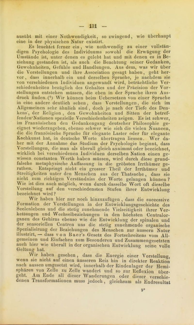 ausübt mit einer Notliwendigkeit, so zwingend, wie überhaupt eine in der physischen Natur existirt. Es leuchtet ferner ein , wie nothwendisr zu einer vollstän- digen Psychologie des Individuums sowohl die Erwägung der Umstände ist, unter denen es gelebt hat und mit denen es in Be- ziehung gestanden ist, als auch die Beachtung seiner Gedanken, Gewohnheiten, Gefühle und Handlungen. Aus dem, was wir über die Vorstellungen und ihre Association gesagt haben, geht her- vor , dass innerhalb ein und derselben Sprache, je nachdem sie von verschiedenen Individuen angewandt wird, beträchtliche Ver- schiedenheiten bezüglich des Gehaltes und der Präcision der Vor- stellungen entstehen müssen, die eben in der Sprache ihren Aus- druck linden. C^) Wir können beim Uebersetzen von einer Sprache in eine andere deutlich sehen, dass Vorstellungen, die sich im Allgemeinen sehr ähnlich sind , doch je nach der Tiefe des Den- kens, der Religion , den Gewohnheiten und Sitten der betref- fenden'Nationen spezielle Verschiedenheiten zeigen. Es ist schwer, im P'ranzosischen den Gedankengang deutscher Philosophie ge- eignet wiederzugeben, ebenso schwer wie sich die vielen Nuancen, die die französische Sprache für elegante Laster oder für elegante Kochkunst hat, in deutsche Worte übertragen Hessen. Wer da- her mit der Annahme das Studium der Psychologie beginnt, dass Vorstellungen, die man als überall gleich annimmt oder bezeichnet, wirklich bei verschiedenen Individuen derselben Nation einen ge- wissen Constanten Werth haben müssen, wird durch diese grund- falsche metaphysische Auffassung in die gröbsten Irrthümer ge- rathen. Entspringt nicht ein grosser Theil der Irrthümer und Streitigkeiten unter den Menschen aus der Thatsache , dass sie nicht zum richtigen Verständniss der Worte gelangen können? Wie ist dies auch möglich, wenn durch dasselbe Wort oft dieselbe Vorstellung auf den verschiedensten Stufen ihrer Entwicklung bezeichnet wird? Wir haben hier nur noch hinzuzufügen , dass die successive Formation der Vorstellungen in der Entwicklungsgeschichte des Seelenlebens und die stetig zunehmende Vielseitigkeit ihrer Ver- kettungen und Wechselbeziehungen in den höchsten Centraior- ganen des Gehirns ebenso M-ie die Entwicklung der spinalen und der sensoriellen Centren uns die stetig zunehmende organische Spezialisirung der Beziehungen des Menschen zur äussern Natur illustrirt, — dass v o n Baerls Gesetz des Fortschreitens vom All- gemeinen und Einfachen zum Besonderen und Zusammengesetzten auch hier wie überall in der organischen Entwicklung seine volle Geltung hat. Wir haben gesehen, dass die Energie einer Vorstellung, wenn sie nicht auf einen äusseren Reiz hin in direkter Reaktion nach aussen umgesetzt wird, innerhalb der Rindenlager der Hemi- sphären von Zelle zu Zelle wandert und so zur Reflexion über- geht. Am Ende all dieser Wanderungen oder dieser verschie- denen Transformationen muss jedoch , gleichsam als Endresultat 9*