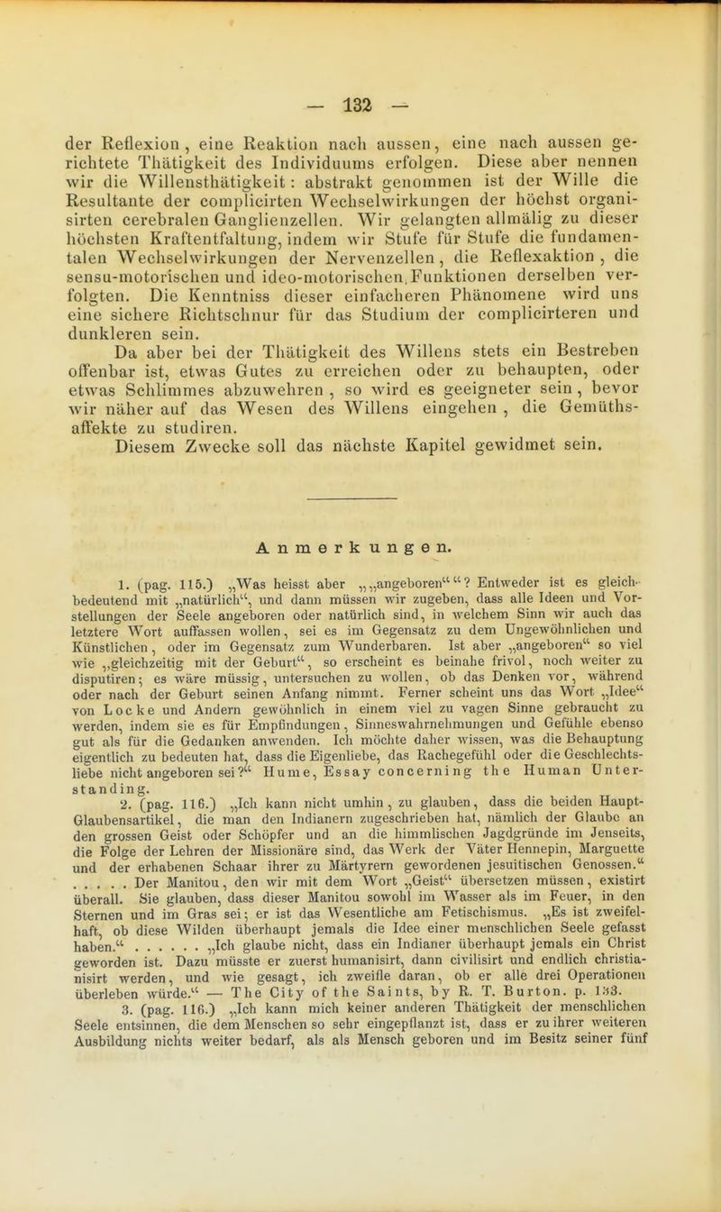 der Reflexion, eine Reaktion nach aussen, eine nach aussen ge- richtete Thätigkeit des Individuums erfolgen. Diese aber nennen wir die Willensthätigkeit: abstrakt genommen ist der Wille die Resultante der complicirten Wechselwirkungen der höchst organi- sirten cerebralen Ganglienzellen. Wir gelangten allmälig zu dieser höchsten Kraftentfaltung, indem wir Stufe für Stufe die fundamen- talen Wechselwirkungen der Nervenzellen, die Reflexaktion , die sensu-motorischen und ideo-motorischen,Funktionen derselben ver- folgten. Die Kenntniss dieser einfacheren Phänomene wird uns eine sichere Richtschnur für das Studium der complicirteren und dunkleren sein. Da aber bei der Thätigkeit des Willens stets ein Bestreben offenbar ist, etwas Gutes zu erreichen oder zu behaupten, oder etwas Schlimmes abzuwehren , so wird es geeigneter sein , bevor wir näher auf das Wesen des Willens eingehen , die Gemüths- affekte zu studiren. Diesem Zwecke soll das nächste Kapitel gewidmet sein. Anmerk ungen. 1. (pag. 115.) „Was heisst aber „„angeboren'^? Entweder ist es gleich- bedeutend mit „natürlich, und dann müssen wir zugeben, dass alle Ideen und Vor- stellungen der Seele angeboren oder natürlich sind, in Avelchem Sinn wir auch das letztere Wort auffassen wollen, sei es im Gegensatz zu dem Ungewöhnlichen und Künstlichen , oder im Gegensatz zum Wunderbaren. Ist aber „angeboren'' so viel wie „gleichzeitig mit der Geburt, so erscheint es beinahe frivol, noch weiter zu disputiren; es wäre müssig, untersuchen zu wollen, ob das Denken vor, während oder nach der Geburt seinen Anfang nimmt. Ferner scheint uns das Wort „Idee von Locke und Andern gewöhnlich in einem viel zu vagen Sinne gebraucht zu werden, indem sie es für Empfindungen, Sinneswahrnehmungen und Gefühle ebenso gut als für die Gedanken anwenden. Ich möchte daher wissen, was die Behauptung eigentlich zu bedeuten hat, dass die Eigenliebe, das Rachegefühl oder die Geschlechts- liebe nicht angeboren sei? Hume, Essay concerning the Human Unter- standing. 2. (pag. 116.) „Ich kann nicht umhin, zu glauben, dass die beiden Haupt- Glaubensartikel, die man den Indianern zugeschrieben hat, nämlich der Glaube an den grossen Geist oder Schöpfer und an die himmlischen Jagdgründe im Jenseits, die Folge der Lehren der Missionäre sind, das Werk der Väter Hennepin, Marguette und der erhabenen Schaar ihrer zu Märtyrern gewordenen jesuitischen Genossen. Der Manitou, den wir mit dem Wort „Geist übersetzen müssen, existirt überall. Sie glauben, dass dieser Manitou sowohl im Wasser als im Feuer, in den Sternen und im Gras sei; er ist das Wesentliche am Fetischismus. „Es ist zweifel- haft, ob diese Wilden überhaupt jemals die Idee einer menschlichen Seele gefasst haben. „Ich glaube nicht, dass ein Indianer überhaupt jemals ein Christ geworden ist. Dazu müsste er zuerst humanisirt, dann civilisirt und endlich christia- nisirt werden, und wie gesagt, ich zweifle daran, ob er alle drei Operationen überleben würde. — The City of the Saints, by R. T. Burton. p. i;i3. 3. (pag. 116.) „Ich kann mich keiner anderen Thätigkeit der menschlichen Seele entsinnen, die dem Menschen so sehr eingepflanzt ist, dass er zu ihrer weiteren Ausbildung nichts weiter bedarf, als als Mensch geboren und im Besitz seiner fünf