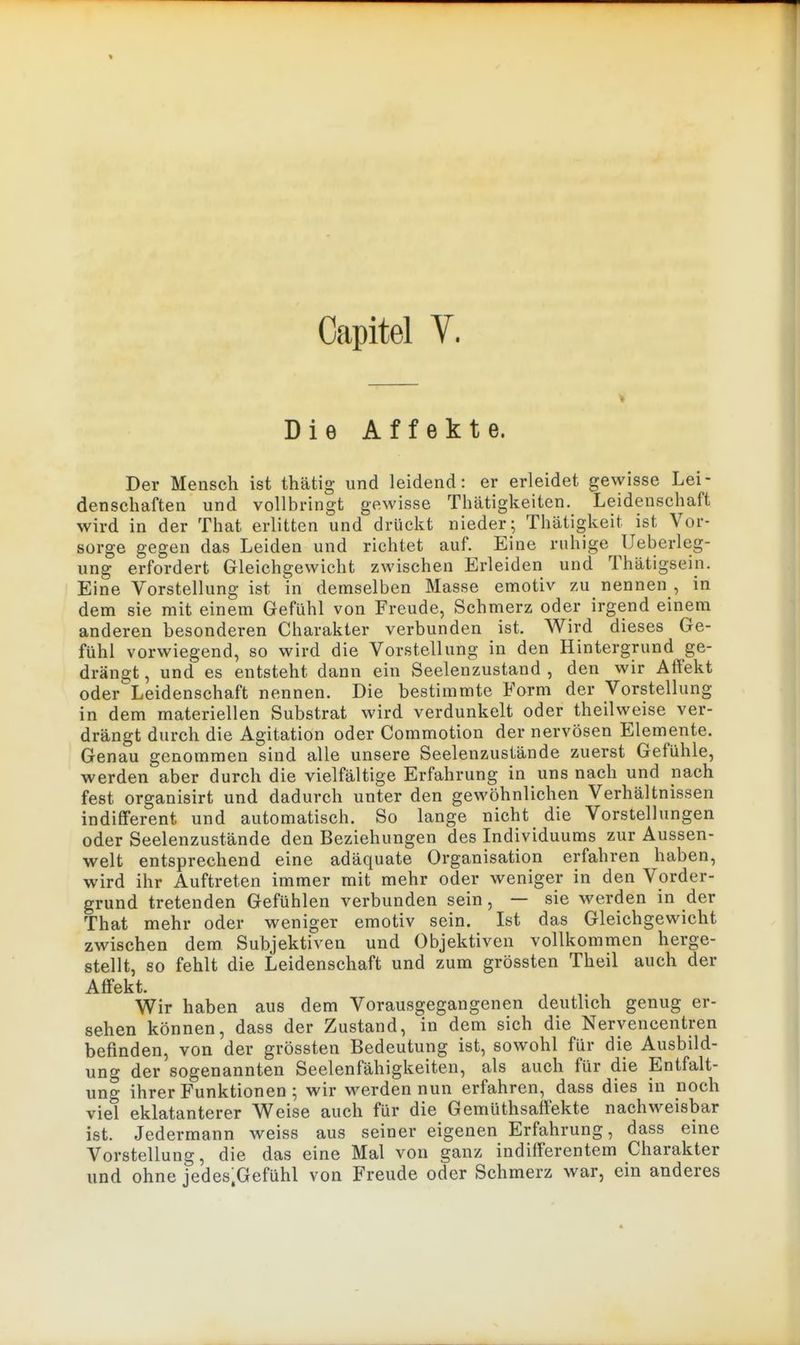 Capitel y. Die Affekte. Der Mensch ist thätig und leidend: er erleidet gewisse Lei- denschaften und vollbringt gewisse Thätigkeiten. Leidenschaft wird in der That erlitten und drückt nieder; Thätigkeit ist Vor- sorge gegen das Leiden und richtet auf. Eine ruhige Ueberleg- ung erfordert Gleichgewicht zwischen Erleiden und Thätigsein. Eine Vorstellung ist in demselben Masse emotiv zu nennen , in dem sie mit einem Gefühl von Freude, Schmerz oder irgend einem anderen besonderen Charakter verbunden ist. Wird dieses Ge- fühl vorwiegend, so wird die Vorstellung in den Hintergrund ge- drängt , und es entsteht dann ein Seelenzustand , den wir Affekt oder Leidenschaft nennen. Die bestimmte Form der Vorstellung in dem materiellen Substrat wird verdunkelt oder theilweise ver- drängt durch die Agitation oder Commotion der nervösen Elemente. Genau genommen sind alle unsere Seelenzusiände zuerst Gefühle, werden aber durch die vielfältige Erfahrung in uns nach und nach fest organisirt und dadurch unter den gewöhnlichen Verhältnissen indifferent und automatisch. So lange nicht die Vorstellungen oder Seelenzustände den Beziehungen des Individuums zur Aussen- welt entsprechend eine adäquate Organisation erfahren haben, wird ihr Auftreten immer mit mehr oder weniger in den Vorder- grund tretenden Gefühlen verbunden sein, — sie werden in der That mehr oder weniger emotiv sein. Ist das Gleichgewicht zwischen dem Subjektiven und Objektiven vollkommen herge- stellt, so fehlt die Leidenschaft und zum grössten Theil auch der Affekt. Wir haben aus dem Vorausgegangenen deutlich genug er- sehen können, dass der Zustand, in dem sich die Nervencentren befinden, von der grössten Bedeutung ist, sowohl für die Ausbild- ung der sogenannten Seelenfähigkeiten, als auch für die Entfalt- ung ihrer Funktionen ; wir werden nun erfahren, dass dies in noch viel eklatanterer Weise auch für die Gemüthsaff'ekte nachweisbar ist. Jedermann weiss aus seiner eigenen Erfahrung, dass eine Vorstellung, die das eine Mal von ganz indifferentem Charakter und ohne jedes.Gefühl von Freude oder Schmerz war, ein anderes