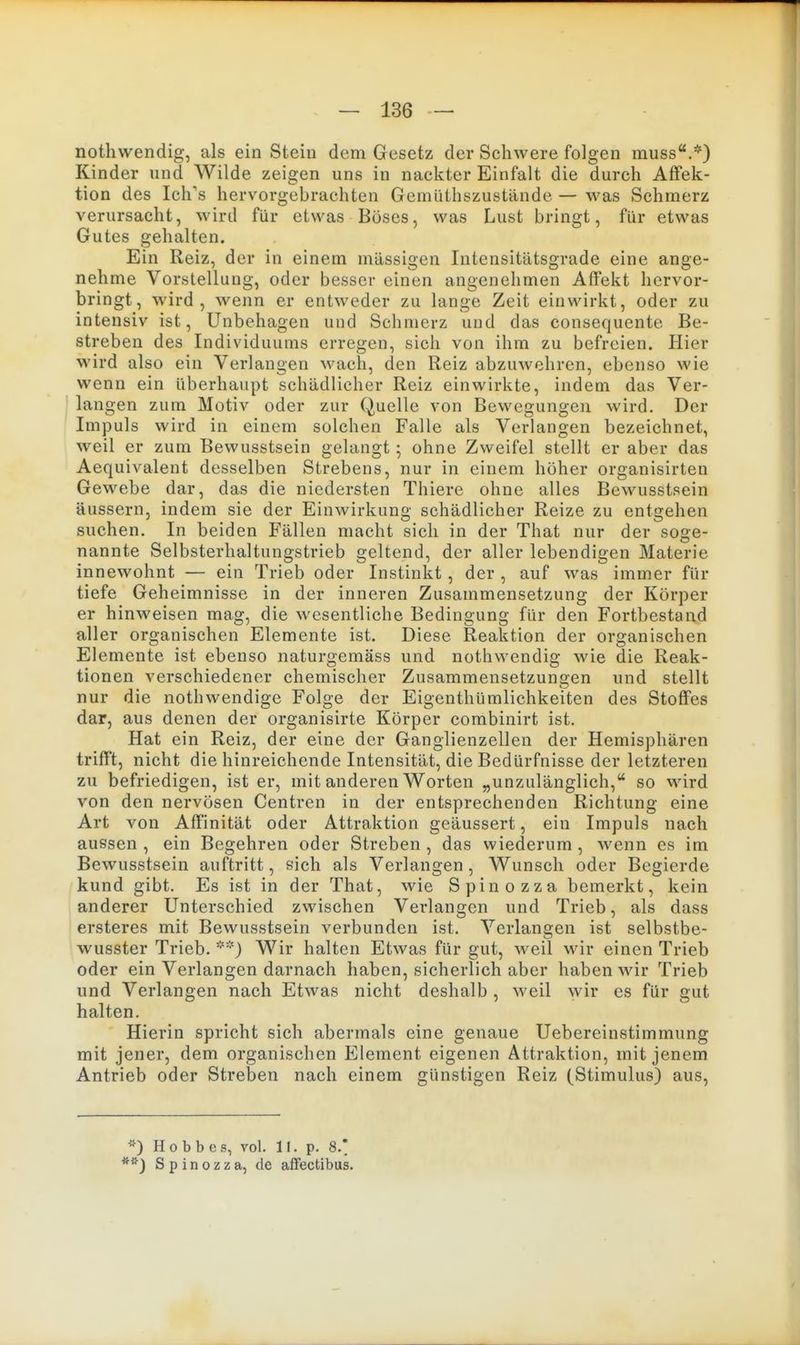 nothwendig, als ein Stein dem Gesetz der Schwere folgen muss.*) Kinder nnd Wilde zeigen uns in nackter Einfalt die durch AfFek- tion des Ich's hervorgebrachten Gemüthszustände — was Schmerz verursacht, wird für etwas Böses, was Lust bringt, für etwas Gutes gehalten. Ein Reiz, der in einem massigen Intensitätsgrade eine ange- nehme Vorstellung, oder besser einen angenehmen Affekt hervor- bringt, wird, wenn er entweder zu lange Zeit einwirkt, oder zu intensiv ist, Unbehagen und Schmerz und das consequente Be- streben des Individuums erregen, sich von ihm zu befreien. Hier wird also ein Verlangen wach, den Reiz abzuwehren, ebenso wie wenn ein überhaupt schädlicher Reiz einwirkte, indem das Ver- langen zum Motiv oder zur Quelle von Bewegungen wird. Der Impuls wird in einem solchen Falle als Verlangen bezeichnet, weil er zum Bewusstsein gelangt; ohne Zweifel stellt er aber das Aequivalent desselben Strebens, nur in einem höher organisirten Gewebe dar, das die niedersten Thiere ohne alles Bewusstsein äussern, indem sie der Einwirkung schädlicher Reize zu entgehen suchen. In beiden Fällen macht sich in der That nur der soge- nannte Selbsterhaltungstrieb geltend, der aller lebendigen Materie innewohnt — ein Trieb oder Instinkt , der , auf was immer für tiefe Geheimnisse in der inneren Zusammensetzung der Körper er hinweisen mag, die wesentliche Bedingung für den Fortbestand aller organischen Elemente ist. Diese Reaktion der organischen Elemente ist ebenso naturgemäss und nothwendig wie die Reak- tionen verschiedener chemischer Zusammensetzungen und stellt nur die nothwendige Folge der Eigenthümlichkeiten des Stoffes dar, aus denen der organisirte Körper combinirt ist. Hat ein Reiz, der eine der Ganglienzellen der Hemisphären trifft, nicht die hinreichende Intensität, die Bedürfnisse der letzteren zu befriedigen, ist er, mit anderen Worten „unzulänglich, so wird von den nervösen Centren in der entsprechenden Richtung eine Art von Affinität oder Attraktion geäussert, ein Impuls nach aussen , ein Begehren oder Streben , das wiederum , wenn es im Bewusstsein auftritt, sich als Verlangen , Wunsch oder Begierde kund gibt. Es ist in der That, wie Spinozza bemerkt, kein anderer Unterschied zwischen Verlangen und Trieb, als dass ersteres mit Bewusstsein verbunden ist. Verlangen ist selbstbe- wusster Trieb. Wir halten Etwas für gut, weil wir einen Trieb oder ein Verlangen darnach haben, sicherlich aber haben wir Trieb und Verlangen nach Etwas nicht deshalb , weil wir es für gut halten. Hierin spricht sich abermals eine genaue Uebereinstimmung mit jener, dem organischen Element eigenen Attraktion, mit jenem Antrieb oder Streben nach einem günstigen Reiz (Stimulus) aus, *) Hobbes, vol. 11. p. 8.* Spinozza, de afFectibus.