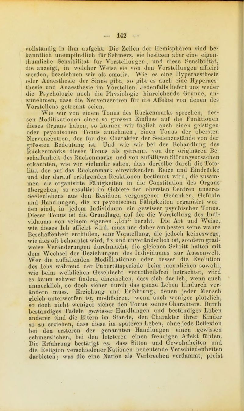 vollständig in ihm aufgeht. Die Zellen der Hemisphären sind be- kanntlich unemplindlich für Schmerz, sie besitzen aber eine eigen- thiiniliche Sensibilität für Vorstellungen, und diese Sensibilität, die anzeigt, in welcher Weise sie von den Vorstellungen afFicirt werden, bezeichnen wir als emotiv. Wie es eine Hyperaesthesie oder Anaesthesie der Sinne gibt, so gibt es auch eine Hyperaes- thesie und Anaesthesie im Vorstellen. Jedenfalls liefert uns weder die Psychologie noch die Physiologie hinreichende Gründe, an- zunehmen, dass die Nervencentren für die Affekte von denen des Vorstellens getrennt seien. Wie wir von einem Tonus des Rückenmarks sprechen, des- sen Modifikationen einen so grossen Einfluss auf die Funktionen dieses Organs haben, so können wir füglich auch einen geistigen oder psychischen Tonus annehmen , einen Tonus der obersten Nervencentren, der für den Charakter der Seelenzustände von der grössten Bedeutung ist. Und wie wir bei der Behandlung des Rückenmarks diesen Tonus als getrennt von der originären Be- schaffenheit des Rückenmarks und von zufälligen Störungsursachen erkannten, wie wir vielmehr sahen, dass derselbe durch die Tota- lität der auf das Rückenmark einwirkenden Reize und Eindrücke und der darauf erfolgenden Reaktionen bestimmt wird, die zusam- men als organisirte Fähigkeiten in die Constitution des Organs übergehen, so resultirt im Gebiete der obersten Centren unseres Seelenlebens aus den Residuen vergangener Gedanken, Gefühle und Handlungen, die zu psychischen Fähigkeiten organisirt wor- den sind, in jedem Individuum ein gewisser psychischer Tonus. Dieser Tonus ist die Grundlage, auf der die Vorstellung des Indi- viduums von seinem eigenen „Ich beruht. Die Art und Weise, wie dieses Ich afficirt wird, muss uns daher am besten seine wahre Beschaffenheit enthüllen, eine Vorstellung, die jedoch keineswegs, wie dies oft behauptet wird, fix und unveränderlich ist, sondern grad- w^eise Veränderungen durchmacht, die gleichen Schritt halten mit dem Wechsel der Beziehungen des Individuums zur Aussenwelt. Wer die auffallenden Modifikationen oder besser die Evolution des Ichs während der Pubertätsperiode beim männlichen sowohl, wie beim weiblichen Geschlecht vorurtheilsfrei betrachtet, wird es kaum schwer finden, einzusehen, dass sich das Ich, wenn auch unmerklich, so doch sicher durch das ganze Leben hindurch ver- ändern muss. Erziehung und Erfahrung, denen jeder Mensch gleich unterworfen ist, modificiren, wenn auch weniger plötzlich, so doch nicht weniger sicher den Tonus seines Charakters. Durch beständiges Tadeln gewisser Handlungen und beständiges Loben anderer sind die Eltern im Stande, den Charakter ihrer Kinder so zu erziehen, dass diese im späteren Leben, ohne jede Reflexion bei den ersteren der genannten Handlungen einen gewissen schmerzlichen, bei den letzteren einen freudigen Affekt fühlen. Die Erfahrung bestätigt es, dass Sitten und Gewohnheiten und die Religion verschiedener Nationen bedeutende Verschiedenheiten darbieten; was die eine Nation als Verbrechen verdammt, preist