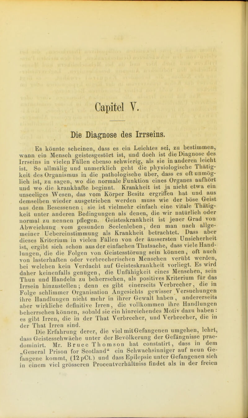 Capitel y. Die Diagnose des Irrseins. Es könnte scheinen, dass es ein Leichtes sei, zu bestimmen, wann ein Mensch geistesgestört ist, und doch ist die Diagnose des Irrseins in vielen Fällen ebenso schwierig, als sie in anderen leicht ist. So allmälig und unmerklich geht die physiologische Thätig- keit des Organismus in die pathologische über, dass es oft unmög- lich ist, zu sagen, wo die normale Funktion eines Organes aufhört und wo die krankhafte beginnt. Krankheit ist ja nicht etwa ein unseeliges Wesen, das vom Körper Besitz ergriffen hat und aus demselben wieder ausgetrieben werden muss wie der böse Geist aus dem Besessenen 5 sie ist vielmehr einfach eine vitale ThUtig- keit unter anderen Bedingungen als denen, die wir natürlich oder normal zu nennen pflegen. Geisteskrankheit ist jener Grad von Abweichung vom gesunden Seelenleben, den man nach allge- meiner Uebereinstimmung als Krankheit betrachtet. Dass aber dieses Kriterium in vielen Fällen von der äussersten Unsicherheit ist, ergibt sich schon aus der einfachen Thatsache, dass viele Hand- lungen, die die Folgen von Geistesstörung sein können, oft auch von lasterhaften oder verbrecherischen Menschen verübt werden, bei welchen kein Verdacht auf Geisteskrankheit vorliegt. Es wird daher keinenfalls genügen, die Unfähigkeit eines Menschen, sein Thun und Handeln zu beherrschen, als positives Kriterium für das Irrsein hinzustellen; denn es gibt einerseits Verbrecher, die in Folge schlimmer Organisation Angesichts gewisser Versuchungen ihre Handlungen nicht mehr in ihrer Gewalt haben , andererseits aber wirkliche definitive Irren, die vollkommen ihre Handlungen beherrschen können, sobald sie ein hinreichendes Motiv dazu haben : es gibt Irren, die in der That Verbrecher, und Verbrecher, die in dei- That Irren sind. Die Erfahrung derer, die viel mitGefangenen umgehen, lehrt, dass Geistesschwäche unter der Bevölkerung der Gefängnisse prae- doininirt. Mr. Bruce Thomson hat constatirt, dass in dem „General Prison for Scotland ein Schwachsinniger auf neun Ge- dmgene kommt, (12pCt.) und dass Epilepsie unter Gefangenen sich in einem viel grösseren Procentvcrhältniss findet als in der freien