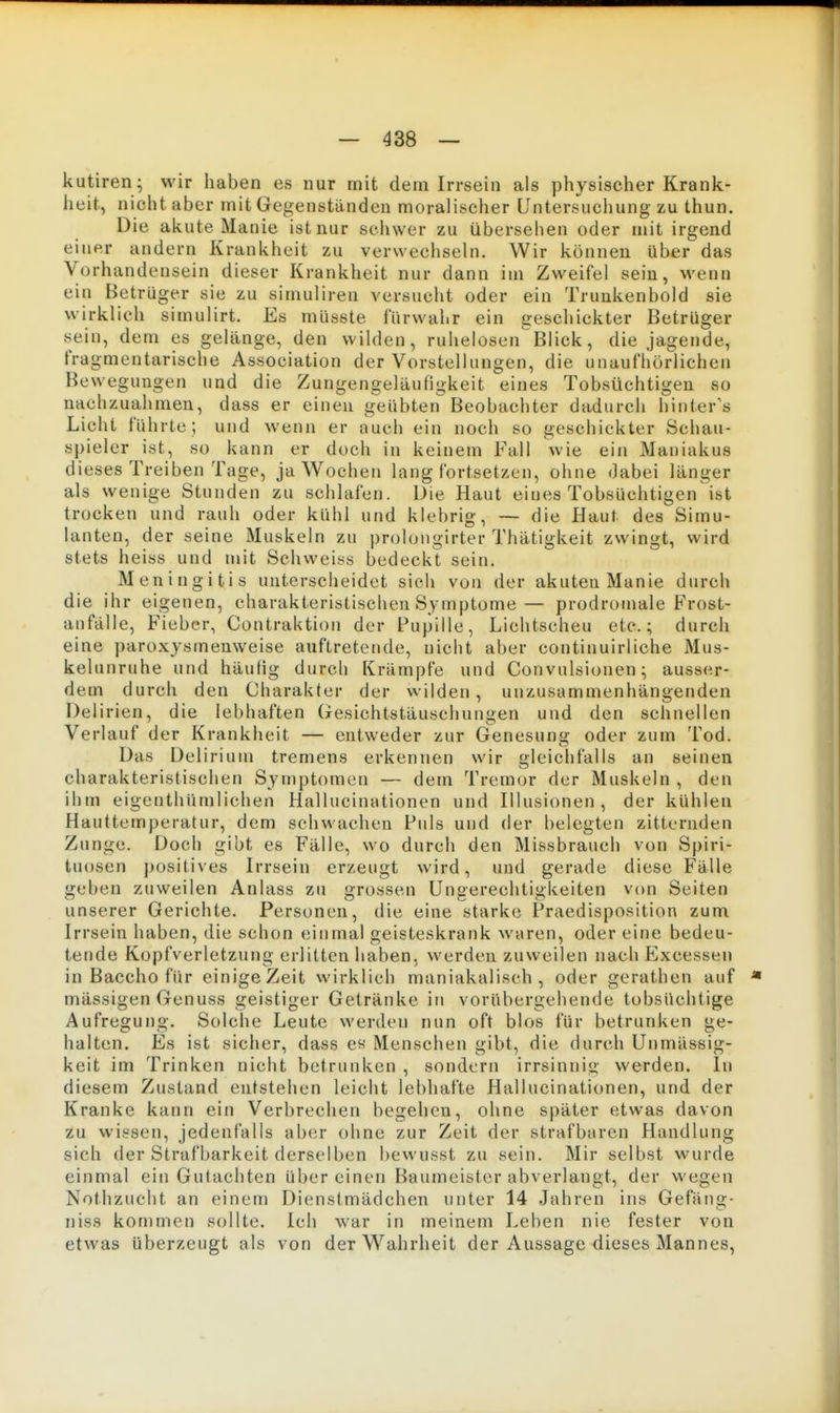 kutiren ; wir haben es nur mit dem Irrsein als physischer Krank- heit, nicht aber mit Gegenständen moralischer Unter&^ichung zu thun. Die akute Manie ist nur schwer zu übersehen oder mit irgend einer andern Krankheit zu verwecliseln. Wir können über das Vorhandensein dieser Krankheit nur dann im Zweifel sein, M'enn ein Betrüger sie zu simuliren versucht oder ein Trunkenbold sie wirklich simulirt. Es müsste fürwahr ein geschickter Betrüger sein, dem es gelänge, den wilden, ruhelosen^Blick, die jagende, fragmentarische Association der Vorstellungen, die unaufhörlichen Be wegungen und die Zungengeläufigkeit eines Tobsüchtigen so nachzuahmen, dass er einen geübten Beobachter dadurch hinteres Licht führte; und wenn er auch ein noch so geschickter Schau- spieler ist, so kann er doch in keinem Fall wie ein Maniakus dieses Treiben Tage, ja Wochen lang fortsetzen, ohne Jabei länger als wenige Stunden zu schlafen. Die Haut eines Tobsüchtigen ist trocken und rauh oder kühl und klebrig, — die Haut des Simu- lanten, der seine Muskeln zu prolongirter Thätigkeit zwingt, wird stets heiss und mit Schweiss bedeckt sein. Meningitis unterscheidet sich von der akuten Manie durch die ihr eigenen, charakteristischen Symptome— prodromale Frost- aufälle, Fieber, Contraktion der Pupille, Lichtscheu etc.; durch eine paroxysmenweise auftretende, nicht aber continuirliche Mus- kelunruhe und häufig durch Krämpfe und Convnlsionen; ausser- dem durch den Charakter der wilden, unzusammenhängenden Delirien, die lebhaften Gesichtstäuschungen und den schnellen Verlauf der Krankheit — entweder zur Genesung oder zum Tod. Das Delirium tremens erkennen wir gleichfalls an seinen charakteristischen Symptomen — dem Tremor der Muskeln , den ihm eigenthümlichen Hallucinationen und Hlusionen , der kühlen Hauttemperatur, dem schwachen Puls und der belegten zitternden Zunge. Doch gibt es Fälle, wo durch den Missbrauch von Spiri- tuosen positives Irrsein erzeugt wird, und gerade diese Fälle geben zuweilen Anlass zu grossen Ungerechtigkeiten von Seiten unserer Gerichte. Personen, die eine starke Praedisposition zum Irrsein haben, die schon einmal geisteskrank waren, oder eine bedeu- tende Kopfverletzung erlitten haben, werden zuweilen nachExcessen in Baccho für einigeZeit wirklich maniakalisch , oder gerathen auf * massigen Genuss geistiger Getränke in vorübergehende tobsüchtige Aufregung. Solche Leute werden nun oft blos für betrunken ge- halten. Es ist siclier, dass es Menschen gibt, die durch Unmässig- keit im Trinken nicht betrunken , sondern irrsinnig werden. In diesem Zustand entstehen leicht lebhafte Hallucinationen, und der Kranke kann ein Verbrechen begehen, ohne später etwas davon zu wissen, jedenfalls aber ohne zur Zeit der strafbaren Handlung sich der Strafbarkeit derselben bewusst zu sein. Mir selbst wurde einmal ein Gutachten über einen Baumeister abverlangt, der wegen Nothzucht an einem Dienstmädchen unter 14 Jahren ins Gefäug- niss kommen sollte. Ich war in meinem Leben nie fester von etwas überzeugt als von der Wahrheit der Aussage dieses Mannes,