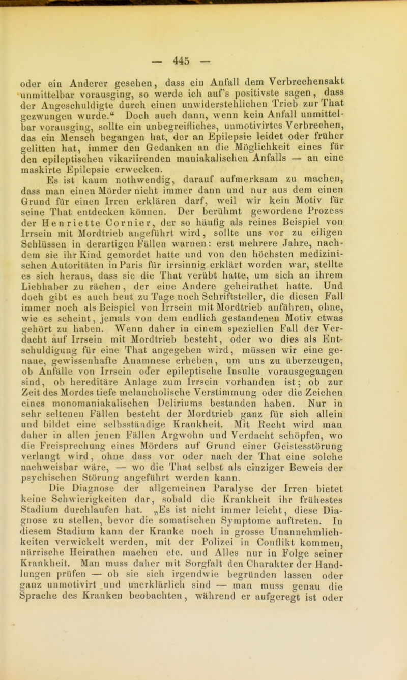 oder ein Anderer gesehen, dass ein Anfall dem Verbrechensakt unmittelbar vorausging, so werde icii aufs positivste sagen, dass der Angeschuldigte durch einen unwiderstehlichen Trieb zurThat gezwungen wurde. Doch auch dann, wenn kein Anfall unmittel- bar vorausging, sollte ein unbegreifliches, uumotivirtes Verbrechen, das ein Mensch begangen hat, der an Epilepsie leidet oder früher gelitten hat, immer den Gedanken an die Möglichkeit eines für den epileptischen vikariirenden mauiakalischen Anfalls — an eine maskirte Epilepsie erwecken. Es ist kaum nothwendig, darauf aufmerksam zu machen, dass man einen Mörder nicht immer dann und nur aus dem einen Grund für einen Irren erklären darf, weil wir kein Motiv für seine That entdecken können. Der berühmt gewordene Prozess der Henriette Cornier, der so häutig als reines Beispiel von Irrsein mit Mordtrieb angeführt wird, sollte uns vor zu eiligen Schlüssen in derartigen Fällen warnen: erst mehrere Jahre, nach- dem sie ihr Kind gemordet hatte und von den höchsten medizini- schen Autoritäten in Paris für irrsinnig erklärt worden war, stellte es sich heraus, dass sie die That verübt hatte, um sich an ihrem Liebhaber zu rächen, der eine Andere geheirathet hatte. Und doch gibt es auch heut zu Tage noch Schriftsteller, die diesen Fall immer noch als Beispiel von Irrsein mit Mordtrieb anführen, ohne, wie es scheint, jemals von dem endlich gestandenen Motiv etwas gehört zu haben. Wenn daher in einem speziellen Fall der Ver- dacht auf Irrsein mit Mordtrieb besteht, oder wo dies als Ent- schuldigung für eine That angegeben wird, müssen wir eine ge- naue, gewissenhafte Anamnese erheben, um uns zu überzeugen, ob Anfälle von Irrsein oder epileptische Insulte vorausgegangen sind, ob hereditäre Anlage zum Irrsein vorhanden ist; ob zur Zeit des Mordes tiefe melancholische Verstimmung oder die Zeichen eines monomaniakalischen Deliriums bestanden haben. Nur in sehr seltenen Fällen besteht der Mordtrieb ganz für sich allein und bildet eine selbsständige Krankheit. Mit Recht wird man daher in allen jenen Fällen Argwohn und Verdacht schöpfen, wo die Freisprechung eines Mörders auf Grund einer Geistesstörung verlangt wird, ohne dass vor oder nach der That eine solche nachweisbar wäre, — wo die That selbst als einziger Beweis der psychischen Störung angeführt werden kann. Die Diagnose der allgemeinen Paralyse der Irren bietet keine Schwierigkeiten dar, sobald die Krankheit ihr frühestes Stadium durchlaufen hat. „Es ist nicht immer leicht, diese Dia- gnose zu stellen, bevor die somatischen Symptome auftreten. In diesem Stadium kann der Kranke noch in grosse Unannehmlich- keiten verwickelt werden, mit der Polizei in Conflikt kommen, närrische Heirathen machen etc. und Alles nur in Folge seiner Krankheit. Man muss daher mit Sorgfalt den Charakter der Hand- lungen prüfen — ob sie sich irgendwie begründen lassen oder ganz unmotivirt und unerklärlich sind — man muss genau die Sprache des Kranken beobachten, während er aufgeregt ist oder