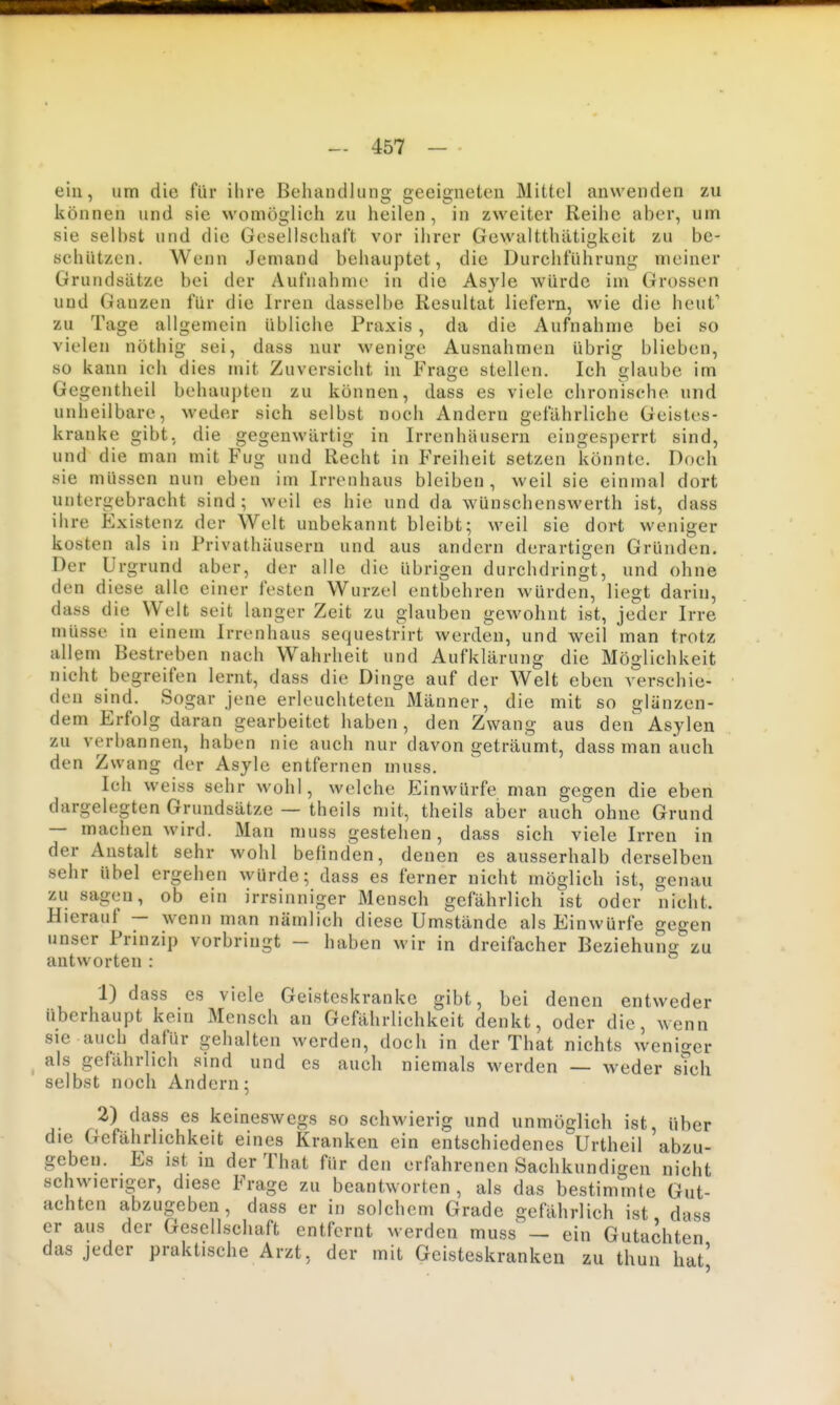 ein, um die fiir ilire Behandlung geeigneten Mittel anwenden zu können und sie womöglich zu heilen, in zweiter Reihe aber, um sie selbst und die Gesellschaft vor ihrer Gewaltthätigkeit zu be- schützen. Wenn Jemand behauptet, die Durchführung meiner Grundsätze bei der Aufnahme in die Asyle würde im Grossen und Ganzen für die Irren dasselbe Resultat liefern, wie die heuf zu Tage allgemein übliche Praxis, da die Aufnahme bei so vielen nöthig sei, dass nur wenige Ausnahmen übrig blieben, so kann ich dies mit Zuversicht in Frage stellen. Ich glaube im Gegentheil behaupten zu können, dass es viele chronische und unheilbare, weder sich selbst noch Andern gefährliche Geistes- kranke gibt, die gegenwärtig in Irrenhäusern eingesperrt sind, und die man mit Fug u nd Recht in P'reiheit setzen könnte. Doch sie müssen nun eben im Irrenhaus bleiben, weil sie einmal dort untergebracht sind; weil es hie und da wünschenswerth ist, dass ihre Existenz der Welt unbekannt bleibt; weil sie dort weniger kosten als in Privathäusern und aus andern derartigen Gründen. Der Urgrund aber, der alle die übrigen durchdringt, und ohne den diese alle einer festen Wurzel entbehren würden, liegt darin, dass die Welt seit langer Zeit zu glauben gewohnt ist, jeder Irre müsse in einem Irrenhaus sequestrirt werden, und weil man trotz allem Bestreben nach Wahrheit und Aufklärung die Möglichkeit nicht begreifen lernt, dass die Dinge auf der Welt eben verschie- den sind. Sogar jene erleuchteten Männer, die mit so glänzen- dem Erfolg daran gearbeitet haben, den Zwang aus den Asylen zu verbannen, haben nie auch nur davon geträumt, dass man auch den Zwang der Asyle entfernen muss. Ich weiss sehr wohl, welche Einwürfe man gegen die eben dargelegten Grundsätze — theils mit, theils aber auch ohne Grund — machen wird. Man muss gestehen, dass sich viele Irren in der Anstalt sehr wohl befinden, denen es ausserhalb derselben sehr übel ergehen würde; dass es ferner nicht möglich ist, genau zu sagen, ob ein irrsinniger Mensch gefährlich ist oder nicht. Hierauf — wenn man nämlich diese Umstände als Einwürfe gegen unser Prinzip vorbringt - haben wir in dreifacher Beziehung zu antworten : 1) dass es viele Geisteskranke gibt, bei denen entweder überhaupt kein Mensch an Gefährlichkeit denkt, oder die, wenn sie auch dafür gehalten werden, doch in der Thal nichts weniger als gefährlich sind und es auch niemals werden — weder sTch selbst noch Andern; 2) dass es keineswegs so schwierig und unmöglich ist, über die Gefährlichkeit eines Kranken ein entschiedenes^Urtheil abzu- geben. Es ist in derThat für den erfahrenen Sachkundigen nicht schwieriger, diese Frage zu beantworten, als das bestimmte Gut- achten abzugeben, dass er in solchem Grade gefährlich ist dass er aus der Gesellschaft entfernt werden muss' — ein Gutachten das jeder praktische Arzt, der mit Geisteskranken zu thun hat'