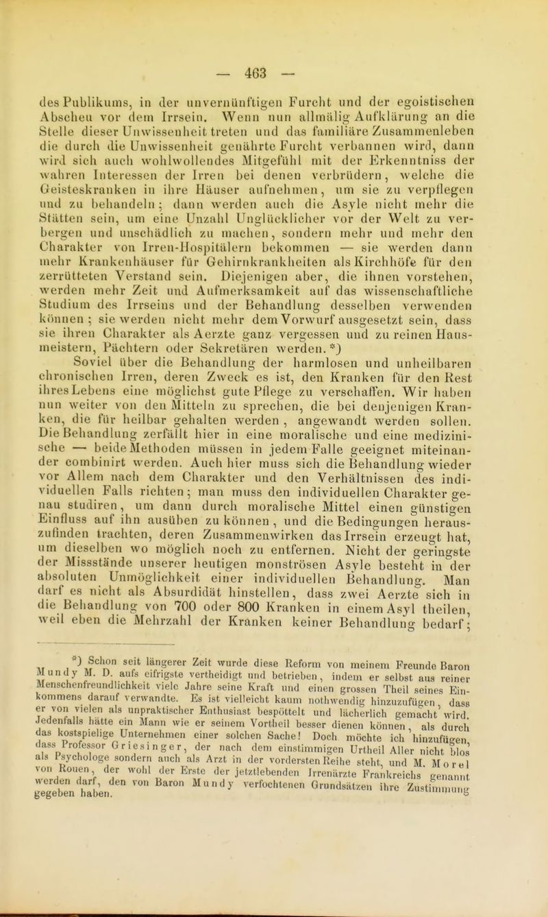 des Publikums, in der unvernünftigen Furcht und der egoistischen Abscheu vor dem Irrseiu. Wenn nun allmälig Aufklärung an die Stolle dieser Unwissenheit treten und das familiäre Zusammenleben die durch die Unwissenheit genährte Furcht verbannen wird, dann wird sich auch wohlwollendes Mitgefühl mit der Erkenntniss der wahren Interessen der Irren bei denen verbrüdern, Avelche die Geisteskranken in ihre Häuser aufnehmen, um sie zu verpflegen und zu behandeln; dann werden auch die Asyle nicht mehr die Stätten sein, um eine Unzahl Unglücklicher vor der Welt zu ver- bergen und unschädlich zu machen, sondern mehr und mehr den Charakter von Irren-Hospitälern bekommen — sie werden dann mehr Krankenhäuser für Gehirnkrankheiten als Kirchhöfe für den zerrütteten Verstand sein. Diejenigen aber, die ihnen vorstehen, werden mehr Zeit und Aufmerksamkeit auf das wissenschaftliche Studium des Irrseins und der Behandlung desselben verwenden kiuiuen : sie werden nicht mehr dem Vorwurf ausgesetzt sein, dass sie ihren Charakter als Aerzte ganz vergessen und zu reinen Haus- meistern, Pächtern oder Sekretären werden.*) Soviel über die Behandlung der harmlosen und unheilbaren chronischen Irren, deren Zweck es ist, den Kranken für den Rest ihresLebens eine möglichst gute Pflege zu verschaffen. Wir haben nun weiter von den Mitteln zu sprechen, die bei denjenigen Kran- ken, die für heilbar gehalten werden , angewandt werden sollen. Die Behandlung zerfällt hier in eine moraUsche und eine medizini- sche — beide Methoden müssen in jedem Falle geeignet miteinan- der combinirt werden. Auch hier muss sich die Behandlung wieder vor Allem nach dem Charakter und den Verhältnissen des indi- viduellen Falls richten; man muss den individuellen Charakter ge- nau Studiren, um dann durch moralische Mittel einen günstigen Einfluss auf ihn ausüben zu können , und die Bedingungen heraus- zufinden trachten, deren Zusammenwirken das Irrsein erzeugt hat, um dieselben wo möglich noch zu entfernen. Nicht der geringste der Missstände unserer heutigen monströsen Asyle besteht in der absoluten Unmöglichkeit einer individuellen Behandlung. Man darf es nicht als Absurdidät hinstellen, dass zwei Aerzte sich in die Behandlung von 700 oder 800 Kranken in einem Asyl theilen, weil eben die Mehrzahl der Kranken keiner Behandluntj bedarf- Tif 1 \? r? ''^Serer Zeit wurde diese Reform von meinem Freunde Baron Mundy M. D. aufs eifrigste vertlieidigt n.id betrieben, indem er selbst aus reiner Menschenfreundlichkeit viele Jahre seine Kraft und einen grossen Theil seines Ein- kommens darauf verwandte. Es ist vielleicht kaum nothwendig hinzuzufü'^en dass er von vielen als unpraktischer Enthusiast bespöttelt und lächerlich gemacht'wird Jedenfalls hatte ein Mann wie er seinem Vortheil besser dienen können, als durch das kostspielige Unternehmen einer solchen Sache! Doch möchte ich hinzufügen dass Professor Griesinger, der nach dem einstimmigen Urtheil Aller nicht blos als Psychologe sondern auch als Arzt in der vordersten Reihe .steht, und M Morel von Ronen der wohl der Erste der jetztlebenden Irrenärzte Frankreichs'genann gegeben haben Grundsätzen ihre Zustünnmng