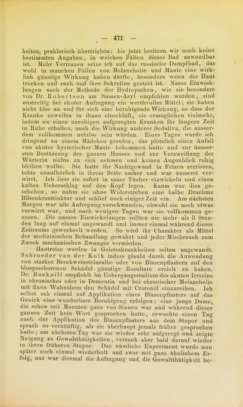 heiteu, prahlerisch übertrieben; bis jetzt besitzen wir noch keine bestimmten Angaben, in welchen Fällen dieses Bad anwendbar ist. Mehr Vertrauen setze ich auf das russische Dampfbad, das wohl in manchen Fällen von Melancholie und Manie eine wirk- lich günstige Wirkung haben dürfte, besonders wenn die Haut trocken und rauh nud ihre Sekretion gestört ist. Nasse Einwick- lungen nach der Methode der Hydropathen , wie sie besonders von Dr. Robertson am Sussex-Asyl empfohlen werden, sind unstreitig bei akuter Aufregung ein werthvolles Mittel; sie haben nicht blos an und für sich eine beruhigende Wirkung, so dass der Kranke zuweilen in ihnen einschläft, sie ermöglichen vielmehr, indem sie einen unruhigen aufgeregten Kranken für längere Zeit in Ruhe erhalten, auch die Wirkung anderer Sedativa, die ausser- dem vollkommen nutzlos sein würden. Eines Tages wurde ich dringend zu einem Mädchen gerufen , das plötzlich einen Anfall von akuter hysterischer Manie bekommen hatte und zur äusser- sten Bestürzung des ganzen Hauses und zur Verzweiflung der Wärterin nichts zu sich nehmen und keinen Augenblick ruhig bleiben wollte. Sie hatte ihr Nachtgewand in Fetzen zerrissen, tobte unaufhörlich in ihrem Bette umher und war äusserst ver- wirrt. Ich Hess sie sofort in nasse Tücher einwickeln und einen kalten Ueberschlag auf den Kopf legen. Kaum war dies ge- schehen , so nahm sie ohne Widerstreben eine halbe Drachme Bilsenkrauttinktur und schlief nach einiger Zeit ein. Am nächsten Morgen war alle Aufregung verschwunden, obwohl sie noch etwas verwirrt war, und nach wenigen Tagen war sie vollkommen ge- nesen. Die nassen Einwiekelungen sollten nie mehr als 3 Stun- den lang auf einmal angewandt und immer einmal während dieses Zeitraums gewechselt werden. So wird ihr Charakter als Mittel der medizinischen Behandlung gewahrt nnd jeder Missbrauch zum Zweck mechanischen Zwanges vermieden. Hautreize werden in Geisteskrankheiten selten angewandt. Schroeder van der Kolk indess glaubt durch die Anwendung von starker Brechweinsteinsalbe oder von Blasenpflastern auf den biosgeschorenen Schädel günstige Resultate erzielt zu haben. Dr. Bncknill empfiehlt im Uebergangsstadium des akuten Irrseins in chronisches oder in Dementia nnd bei chronischer Melancholie mit fixen Wahnideen den Schädel mit Crotonöl einzureiben. Ich selbst sah einmal auf Applikation eines Blaseiiptlasters auf das Genick eine wunderbare Beruhigung erfolgen; eine junge Dame, die schon seit Monaten ganz von Sinnen war und während dieser ganzen Zeit kein Wort gesprochen hatte, erwachte einen Tag nach der Applikation des Blaseni)flasters aus dem Stupor und sprach so vernünftig, als sie überhaupt jemals früher gesprochen hatte ; am nächsten Tag war sie wieder sehr aufgeregt nnd zeigte Neigung zu Gewaltthätigkeiten , versank aber bald darauf wieder in ihren früheren Stupor. Das nämliche Experiment wurde nun später noch einmal wiederholt und zwar mit ganz ähnlichem Er- folg, nur war diesmal die Aufregung und die Gewaltthätigkeit be-