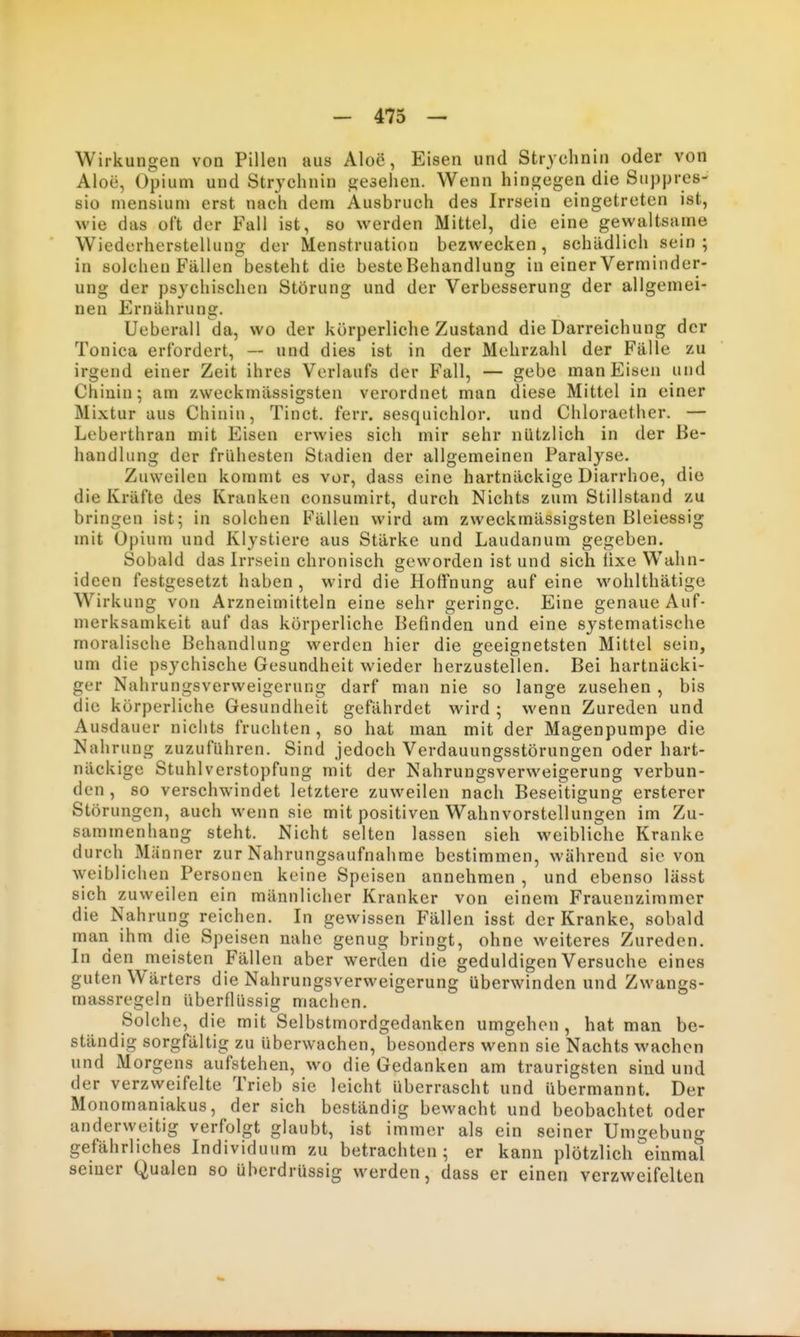 - 473 — Wirkungen von Pillen aus Aloe, Eisen und Strychnin oder von Aloe, Opium und Strjchnin gesehen. Wenn hingegen die Suppres- BIO mensium erst nach dem Ausbruch des Irrsein eingetreten ist, wie das oft der Fall ist, so werden Mittel, die eine gewaltsame Wiederherstellung der Menstruation bezwecken, schädlich sein ; in solchen Fällen besteht die beste Behandlung in einer Verminder- ung der psychischen Störung und der Verbesserung der allgemei- nen Ernährung. Ueberau da, wo der körperliche Zustand die Darreichung der Tonica erfordert, — und dies ist in der Mehrzahl der Fälle zu irgend einer Zeit ihres Verlaufs der Fall, — gebe man Eisen und Chinin; am zweckmässigsten verordnet man diese Mittel in einer Mixtur aus Chinin, Tinct. ferr. sesquichlor. und Chloraether. — Leberthran mit Eisen erwies sich mir sehr nützlich in der Be- handlung der frühesten Stadien der allgemeinen Paralyse. Zuweilen kommt es vor, dass eine hartnäckige Diarrhoe, die die Kräfte des Kranken consumirt, durch Nichts zum Stillstand zu bringen ist; in solchen Fällen wird am zweckmässigsten Bleiessig mit Opium und Klystiere aus Stärke und Laudanum gegeben. Sobald das Irrsein chronisch geworden ist und sich lixe Wahn- ideen festgesetzt haben , wird die Hoffnung auf eine wohlthätige W^irkung von Arzneimitteln eine sehr geringe. Eine genaue Auf- merksamkeit auf das körperliche Befinden und eine systematische moralische Behandlung werden hier die geeignetsten Mittel sein, um die psychische Gesundheit wieder herzustellen. Bei hartnäcki- ger Nahrungsverweigerung darf man nie so lange zusehen , bis die körperliche Gesundheit gefährdet wird ; wenn Zureden und Ausdauer nichts fruchten, so hat man mit der Magenpumpe die Nahrung zuzuführen. Sind jedoch Verdauungsstörungen oder hart- näckige Stuhlverstopfung mit der Nahrungsverweigerung verbun- den , so verschwindet letztere zuweilen nach Beseitigung ersterer Störungen, auch wenn sie mit positiven Wahnvorstellungen im Zu- sammenhang steht. Nicht selten lassen sieh weibliche Kranke durch Männer zur Nahrungsaufnahme bestimmen, während sie von Aveiblichen Personen keine Speisen annehmen , und ebenso lässt sich zuweilen ein männlicher Kranker von einem Frauenzimmer die Nahrung reichen. In gewissen Fällen isst der Kranke, sobald man ihm die Speisen nahe genug bringt, ohne weiteres Zureden. In den meisten Fällen aber werden die geduldigen Versuche eines guten Wärters die Nahrungsverweigerung überwinden und Zwangs- massregeln überflüssig machen. Solche, die mit Selbstmordgedanken umgehen , hat man be- ständig sorgfältig zu überwachen, besonders wenn sie Nachts wachen und Morgens aufstehen, wo die Gedanken am traurigsten sind und der verzweifelte Trieb sie leicht überrascht und übermannt. Der Monomaniakus, der sich beständig bewacht und beobachtet oder anderweitig verfolgt glaubt, ist immer als ein seiner Umgebung gefährliches Individuum zu betrachten; er kann plötzlich einmal seiner Qualen so überdrüssig werden, dass er einen verzweifelten