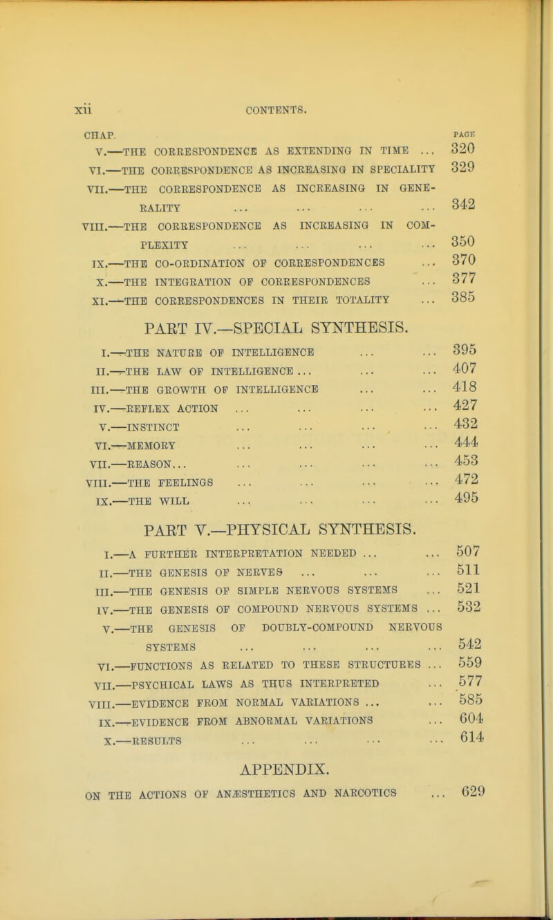 CHAP. V. THE CORRESrONDENCE AS EXTENDING IN TIME ... 320 VI. THE CORRESPONDENCE AS INCREASINa IN SPECIALITY 329 VII. —THE CORRESPONDENCE AS INCREASING IN GENE- RALITY ... ... ... ... 342 VIII. THE CORRESPONDENCE AS INCREASING IN COM- PLEXITY ... ... ... . ■ • 350 IX. THE CO-ORDINATION OP CORRESPONDENCES ... 370 X. THE INTEGRATION OP CORRESPONDENCES ... 377 XI. THE CORRESPONDENCES IN THEIR TOTALITY ... 385 PART IV.—SPECIAL SYNTHESIS. I. -^THE NATURE OP INTELLIGENCE ... ... 395 II.-^THE LAW OP INTELLIGENCE ... ... ... 407 III. THE GROWTH OP INTELLIGENCE ... ... 418 IV. REPLEX ACTION ... ... ... ... 427 V. INSTINCT ... ... ... .. • 432 VI. MEMORY ... ... ... ••• 444 VII. REASON... ... ... ... ■•• 453 VIII. —THE PEELINGS ... ... ... . • • 472 IX. THE WILL ... ... ... ... 495 PART v.—PHYSICAL SYNTHESIS. I. A FURTHER INTERPRETATION NEEDED ... ... 507 II. THE GENESIS OP NERVES ... ... ... 511 tll. THE GENESIS OP SIMPLE NERVOUS SYSTEMS ... 521 IV. THE GENESIS OP COMPOUND NERVOUS SYSTEMS ... 532 V. THE GENESIS OP DOUBLY-COMPOUND NERVOUS SYSTEMS ... 542 Yj, FUNCTIONS AS RELATED TO THESE STRUCTURES ... 559 VII. PSYCHICAL LAWS AS THUS INTERPRETED ... 577 VIII. EVIDENCE FROM NORMAL VARIATIONS ... ... 585 IX.^EVIDENCE FROM ABNORMAL VARIATIONS ... 604 X. RESULTS ... ... ••• ••• 614 APPENDIX. ON THE ACTIONS OF AN.3i:STHETICS AND NARCOTICS 629