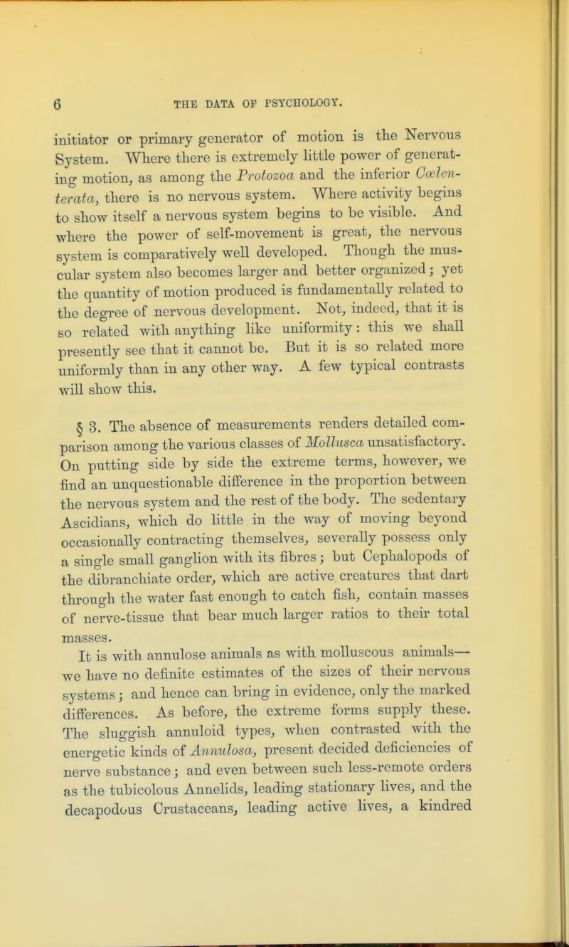 initiator or primary generator of motion is the Nervous System. Where there is extremely little power of generat- ing motion, as among the Protozoa and the inferior Coelen- terata, there is no nervous system. Where activity begins to show itself a nervous system begins to be visible. And where the power of self-movement is great, the nervous system is comparatively well developed. Though the mus- cular system also becomes larger and better organized; yet the quantity of motion produced is fundamentally related to the degree of nervous development. Not, indeed, that it is so related with anything like uniformity: this we shall presently see that it cannot be. But it is so related more uniformly than in any other way. A few typical contrasts will show this. § 3. The absence of measurements renders detailed com- parison among the various classes of Mollusca unsatisfactory. On putting side by side the extreme terms, however, we find an unquestionable difference in the proportion between the nervous system and the rest of the body. The sedentary Ascidians, which do little in the way of moving beyond occasionally contracting themselves, severally possess only a single small ganglion with its fibres ; but Cephalopods of the dibranchiate order, which are active creatures that dart through the water fast enough to catch fish, contain masses of nerve-tissue that bear much larger ratios to their total masses. It is with annulose animals as with molluscous animals— we have no definite estimates of the sizes of their nervous systems; and hence can bring in evidence, only the marked differences. As before, the extreme forms supply these. The sluggish annuloid types, when contrasted with the energetic kinds of Annidosa, present decided deficiencies of nerve substance; and even between such less-remote orders as the tubicolous Annehds, leading stationary lives, and the decapodous Crustaceans, leading active lives, a kindred