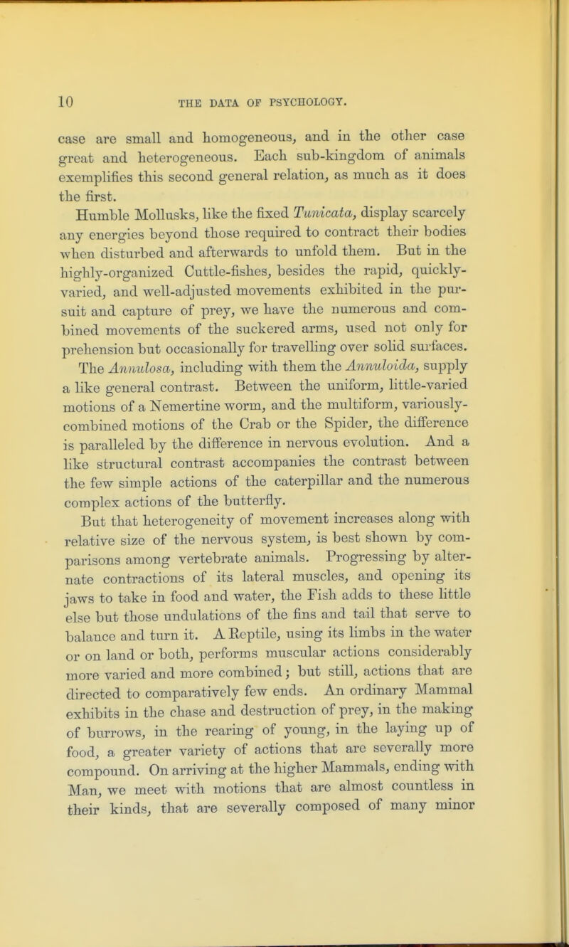 case are small and homogeneous, and in tlie other case great and heterogeneous. Each sub-kingdom of animals exemplifies this second general relation, as much as it does the first. Humble Mollusks, like the fixed Tunicata, display scarcely any energies beyond those required to contract their bodies when disturbed and afterwards to unfold them. But in the highly-organized Cuttle-fishes, besides the rapid, quickly- varied, and well-adjusted movements exhibited in the pur- suit and capture of prey, we have the numerous and com- bined movements of the suckered arms, used not only for prehension but occasionally for travelling over solid surfaces. The Annulosa, including with them the Annuloida, supply a like general contrast. Between the uniform, little-varied motions of a Nemertine worm, and the multiform, variously- combined motions of the Crab or the Spider, the difierence is paralleled by the difference in nervous evolution. And a like structural contrast accompanies the contrast between the few simple actions of the caterpillar and the numerous complex actions of the butterfly. But that heterogeneity of movement increases along with relative size of the nervous system, is best shown by com- parisons among vertebrate animals. Progressing by alter- nate contractions of its lateral muscles, and opening its jaws to take in food and water, the Fish adds to these little else but those undulations of the fins and tail that serve to balance and turn it. A Keptile, using its limbs in the water or on land or both, performs muscular actions considerably more varied and more combined; but still, actions that are directed to comparatively few ends. An ordinary Mammal exhibits in the chase and destruction of prey, in the making of burrows, in the rearing of young, in the laying up of food, a greater variety of actions that are severally more compound. On arriving at the higher Mammals, ending with Man, we meet with motions that are almost countless in their kinds, that are severally composed of many minor