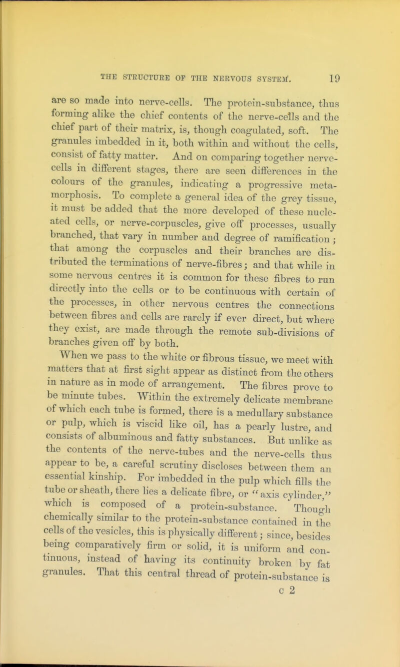 are so made into nerve-cells. The protein-substance, thus forming alike the chief contents of the nerve-cells and the chief part of their matrix, is, though coagulated, soft. The granules imbedded in it, both within and without the cells, consist of fatty matter. And on comparing together nerve- cells m different stages, there are seen differences in the colours of the granules, indicating a progressive meta- morphosis. To complete a general idea of the grey tissue, it must be added that the more developed of these nucle- ated cells, or nerve-corpuscles, give off processes, usually branched, that vary in number and degree of ramification ; that among the corpuscles and their branches are dis- tributed the terminations of nerve-fibres; and that while in some nervous centres it is common for these fibres to run directly into the cells or to be continuous with certain of the processes, in other nervous centres the connections between fibres and cells are rarely if ever direct, but where they exist, are made through the remote sub-divisions of branches given off by both. When we pass to the white or fibrous tissue, we meet with matters that at first sight appear as distinct from the others in nature as in mode of arrangement. The fibres prove to be minute tubes. Within the extremely delicate membrane of which each tube is formed, there is a medullary substance or pulp, which is viscid like oil, has a pearly lustre, and consists of albuminous and fatty substances. But unlike as the contents of the nerve-tubes and the nerve-cells thus appear to be, a careful scrutiny discloses between them an essential kinship. For imbedded in the pulp which fills the tube or sheath, there lies a delicate fibre, or '^axis cylinder,^^ which is composed of a protein-substance. Thougli chemically similar to the protein-substance contained in the cells of the vesicles, this is physically different; since, besides being comparatively firm or solid, it is uniform and con- tinuous, instead of having its continuity broken by fat granules. That this central thread of protein-substance is c 2