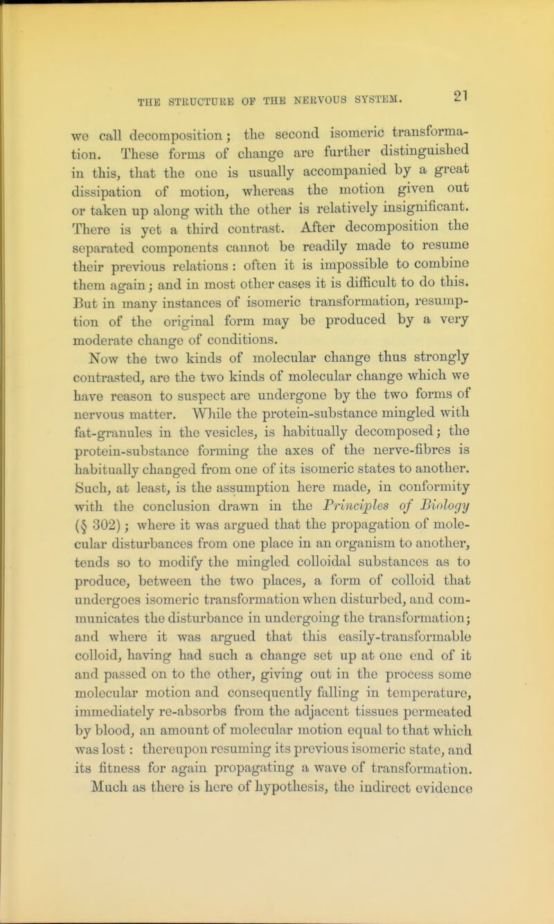 we call decomposition; tlie second isomeric transforma- tion. These forms of change are further distinguished in this, that the one is usually accompanied by a great dissipation of motion, whereas the motion given out or taken up along with the other is relatively insignificant. There is yet a third contrast. After decomposition the separated components cannot be readily made to resume their previous relations : often it is impossible to combine them ao-ain : and in most other cases it is difficult to do this. But in many instances of isomeric transformation, resump- tion of the original form may be produced by a very moderate change of conditions. Now the two kinds of molecular change thus strongly contrasted, are the two kinds of molecular change which we have reason to suspect are undergone by the two forms of nervous matter. While the protein-substance mingled with fat-granules in the vesicles, is habitually decomposed; the protein-substance forming the axes of the nerve-fibres is habitually changed from one of its isomeric states to another. Such, at least, is the assumption here made, in conformity with the conclusion drawn in the Principles of Biology (§ 302); where it was argued that the propagation of mole- cular disturbances from one place in an organism to another, tends so to modify the mingled colloidal substances as to produce, between the two places, a form of colloid that undergoes isomeric transformation when disturbed, and com- municates the disturbance in undergoing the transformation; and where it was argued that this easily-transformable colloid, having had such a change set up at one end of it and passed on to the other, giving out in the process some molecular motion and consequently falling in temperature, immediately re-absorbs from the adjacent tissues permeated by blood, an amount of molecular motion equal to that which was lost: thereupon resuming its previous isomeric state, and its fitness for again propagating a wave of transformation. Much as there is here of hypothesis, the indirect evidence
