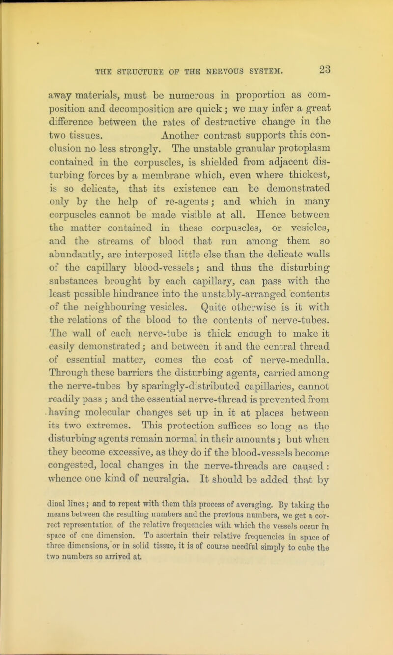 away materials, must be numerous in proportion as com- position and decomposition are quick ; we may infer a great difference between tlie rates of destructive change in the two tissues. Another contrast supports this con- clusion no less strongly. The unstable granular protoplasm contained in the corpuscles, is shielded from adjacent dis- turbing forces by a membrane which, even where thickest, is so delicate, that its existence can be demonstrated only by the help of re-agents; and which in many corpuscles cannot be made visible at all. Hence between the matter contained in these corpuscles, or vesicles, and the streams of blood that run among them so abundantly, are interposed little else than the delicate walls of the capillary blood-vessels; and thus the disturbing substances brought by each capillary, can pass with the least possible hindrance into the unstably-arranged contents of the neighbouring vesicles. Quite otherwise is it with the relations of the blood to the contents of nerve-tubes. The wall of each nerve-tube is thick enough to make it easily demonstrated; and between it and the central thread of essential matter, comes the coat of nerve-medulla. Through these barriers the disturbing agents, carried among the nerve-tubes by sparingly-distributed capillaries, cannot readily pass ; and the essential nerve-thread is prevented from having molecular changes set up in it at places between its two extremes. This protection suffices so long as the disturbing agents remain normal in their amounts; but when they become excessive, as they do if the bloodTvessels become congested, local changes in the nerve-threads are caused : whence one kind of neuralgia. It should be added that by dinal lines ; and to repeat with them this process of averaging. By taking the means between the resulting numbers and the previous numbers, we get a cor- rect representation of the relative frequencies with which the vessels occur in space of one dimension. To ascertain their relative frequencies in space of three dimensions, or in solid tissue, it is of course needful simply to cube the two numbers so arrived at.
