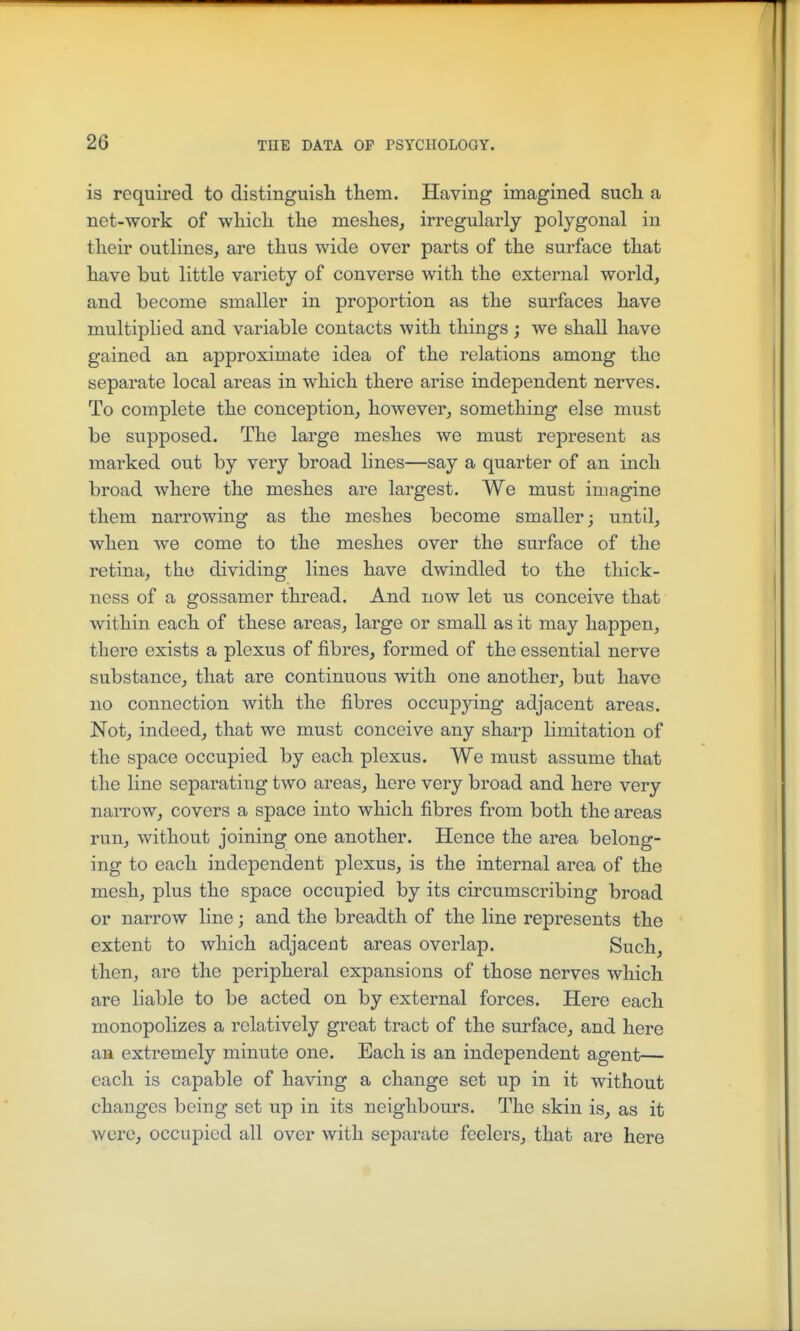 is required to distinguisli them. Having imagined sucli a net-work of wliicli the meshes, irregularly polygonal in their outlines, are thus wide over parts of the surface that have but little variety of converse with the external world, and become smaller in proportion as the surfaces have multiplied and variable contacts with things; we shall have gained an approximate idea of the relations among the separate local areas in which there arise independent nerves. To complete the conception, however, something else must be supposed. The large meshes we must represent as marked out by very broad lines—say a quarter of an inch broad where the meshes are largest. We must imagine them narrowing as the meshes become smaller; until, when we come to the meshes over the surface of the retina, tho dividing lines have dwindled to the thick- ness of a gossamer thread. And now let us conceive that within each of these areas, large or small as it may happen, there exists a plexus of fibres, formed of the essential nerve substance, that are continuous with one another, but have no connection with the fibres occupying adjacent areas. Not, indeed, that we must conceive any sharp limitation of the space occupied by each plexus. We must assume that the line separating two areas, here very broad and here very narrow, covers a space into which fibres from both the areas run, without joining one another. Hence the area belong- ing to each independent plexus, is the internal area of the mesh, plus the space occupied by its circumscribing broad or narrow line; and the breadth of the line represents the extent to which adjacent areas overlap. Such, then, are the peripheral expansions of those nerves which are liable to be acted on by external forces. Here each monopolizes a relatively great tract of the surface, and here an extremely minute one. Each is an independent agent— each is capable of having a change set up in it without changes being set up in its neighbours. The skin is, as it were, occupied all over with separate feelers, that are here