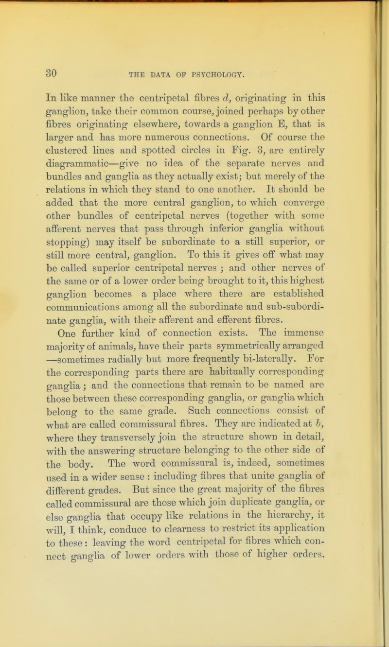In like manner tlie centripetal fibres d, originating in tliis ganglion, take their common course, joined perhaps by other fibres originating elsewhere, towards a ganglion E, that is larger and has more numerous connections. Of course the clustered lines and spotted circles in Fig. 3, are entirely diagrammatic—give no idea of the separate nerves and bundles and ganglia as they actually exist; but merely of the relations in which they stand to one another. It should be added that the more central ganglion, to which converge other bundles of centripetal nerves (together with some afferent nerves that pass through inferior ganglia without stopping) may itself be subordinate to a still superior, or still more central, ganglion. To this it gives off what may be called superior centripetal nerves ; and other nerves of the same or of a lower order being brought to it, this highest ganglion becomes a place where there are established communications among all the subordinate and sub-subordi- nate ganglia, with their aff'erent and efferent fibres. One further kind of connection exists. The immense majority of animals, have their parts symmetrically arranged —sometimes radially but more frequently bi-laterally. For the corresponding parts there are habitually corresponding ganglia; and the connections that remain to be named are those between these corresponding ganglia, or ganglia which belong to the same grade. Such connections consist of what are called commissural fibres. They are indicated at h, where they transversely join the structure shown in detail, with the answering structure belonging to the other side of the body. The word commissural is, indeed, sometimes used in a wider sense : including fibres that unite ganglia of different grades. But since the great majority of the fibres called commissural are those which join duplicate ganglia, or else ganglia that occupy like relations in the hierarchy, it will, I think, conduce to clearness to restrict its application to these: leaving the word centripetal for fibres which con- nect ganglia of lower orders witli those of higher orders.