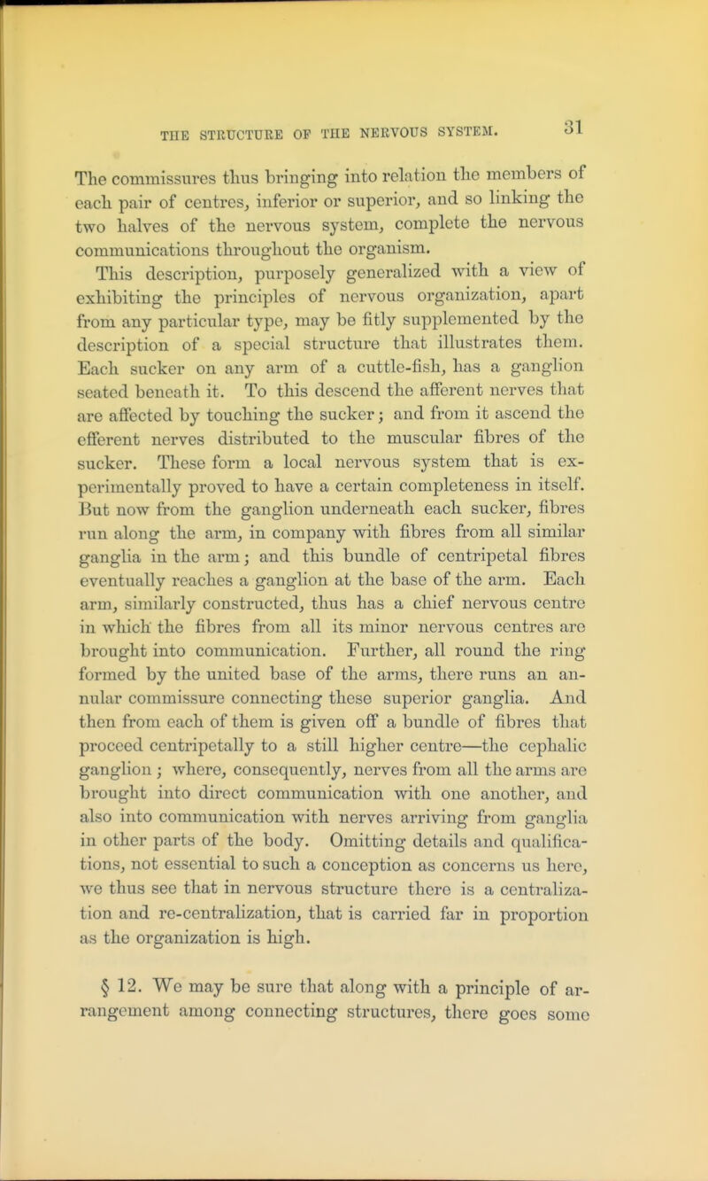 The commissures thus bringing into relation the members of each pair of centres^ inferior or superior, and so linking the two halves of the nervous system, complete the nervous communications throughout the organism. This description, purposely generalized with a view of exhibiting the principles of nervous organization, apart from any particular type, may be fitly supplemented by the description of a special structure that illustrates them. Each sucker on any arm of a cuttle-fish, has a ganglion seated beneath it. To this descend the afferent nerves that are affected by touching the sucker; and from it ascend the efferent nerves distributed to the muscular fibres of the sucker. These form a local nervous system that is ex- perimentally proved to have a certain completeness in itself. But now from the ganglion underneath each sucker, fibres run along the arm, in company with fibres from all similar ganglia in the arm; and this bundle of centripetal fibres eventually reaches a ganglion at the base of the arm. Each arm, similarly constructed, thus has a chief nervous centre in which the fibres from all its minor nervous centres are brought into communication. Further, all round the ring formed by the united base of the arms, there runs an an- nular commissure connecting these superior ganglia. And then from each of them is given off a bundle of fibres that proceed centripetally to a still higher centre—the cephalic ganglion ; where, consequently, nerves from all the arms are brought into direct communication with one another, and also into communication with nerves arriving from ganglia in other parts of the body. Omitting details and qualifica- tions, not essential to such a conception as concerns us here, we thus see that in nervous structure there is a centraliza- tion and re-centralization, that is carried far in proportion as the organization is high. § 12. We may be sure that along with a principle of ar- rangement among connecting structures, there goes some