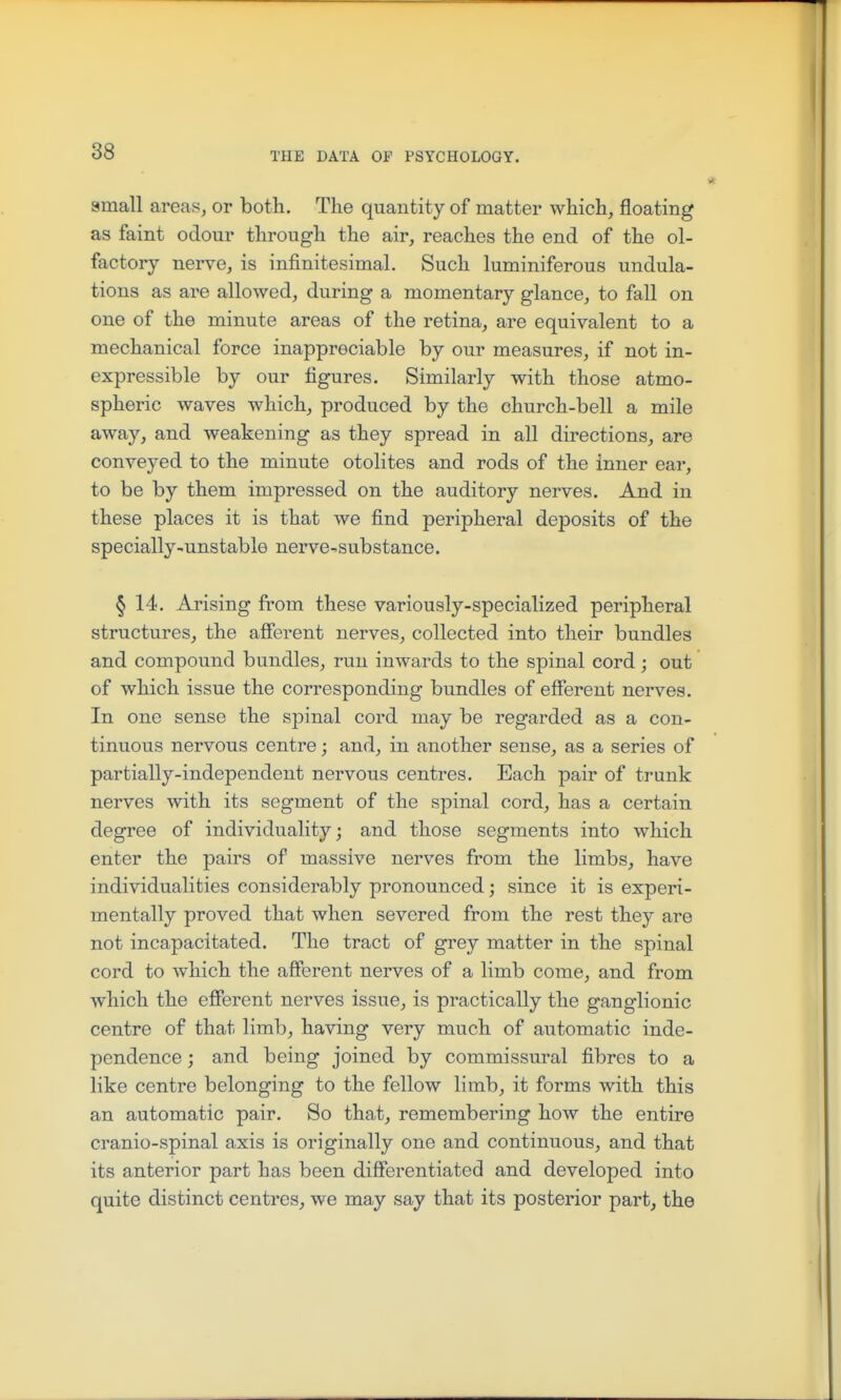 amall areas^ or both. The quantity of matter which, floating as faint odour through the air, reaches the end of the ol- factory nerve, is infinitesimal. Such luminiferous undula- tions as are allowed, during a momentary glance, to fall on one of the minute areas of the retina, are equivalent to a mechanical force inappreciable by our measures, if not in- expressible by our figures. Similarly with those atmo- spheric waves which, produced by the church-bell a mile away, and weakening as they spread in all directions, are conveyed to the minute otolites and rods of the inner ear, to be by them impressed on the auditory nerves. And in these places it is that we find peripheral deposits of the specially-unstable nerve-substance. § 14. Arising from these variously-specialized peripheral structures, the afierent nerves, collected into their bundles and compound bundles, run inwards to the spinal cord; out of which issue the corresponding bundles of efferent nerves. In one sense the spinal cord may be regarded as a con- tinuous nervous centre; and, in another sense, as a series of partially-independent nervous centres. Each pair of trunk nerves with its segment of the spinal cord, has a certain degree of individuality; and those segments into which enter the pairs of massive nerves from the limbs, have individualities considerably pronounced; since it is experi- mentally proved that when severed from the rest they are not incapacitated. The tract of grey matter in the spinal cord to which the afferent nerves of a limb come, and from which the efferent nerves issue, is practically the ganglionic centre of that limb, having very much of automatic inde- pendence ; and being joined by commissural fibres to a like centre belonging to the fellow limb, it forms with this an automatic pair. So that, remembering how the entire cranio-spinal axis is originally one and continuous, and that its anterior part has been differentiated and developed into quite distinct centres, we may say that its posterior part, the