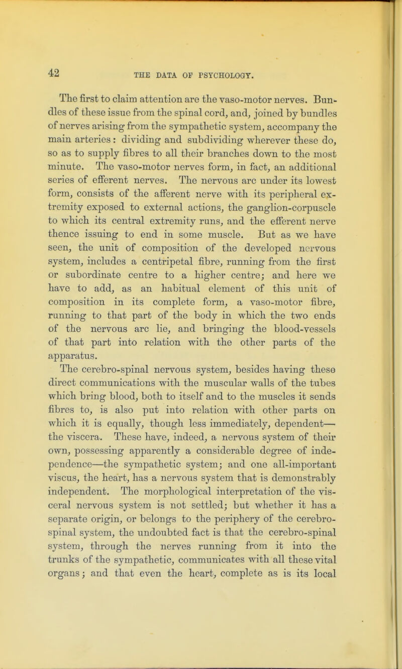 The first to claim attention are the vaso-motor nerves. Bun- dles of these issue from the spinal cord, and, joined by bundles of nerves arising from the sympatbetic system, accompany the main arteries : dividing and subdividing wherever tbese do, so as to supply fibres to all their branches down to the most minute. Tbe vaso-motor nerves form, in fact, an additional series of efierent nerves. The nervous arc under its lowest form, consists of the afierent nerve with its peripheral ex- tremity exposed to external actions, tbe ganglion-corpuscle to whicb its central extremity runs, and the efierent nerve tbence issuing to end in some muscle. But as we have seen, the unit of composition of the developed nervous system, includes a centripetal fibre, running from tbe first or subordinate centre to a bigber centre; and here we bave to add, as an babitual element of tbis unit of composition in its complete form, a vaso-motor fibre, running to tbat part of tbe body in wbicb the two ends of tbe nervous arc lie, and bringing tbe blood-vessels of tbat part into relation witb tbe other parts of tbe apparatus. Tbe cerebro-spinal nervous system, besides having tbese direct communications witb tbe muscular walls of tbe tubes wbicb bring blood, botb to itself and to tbe muscles it sends fibres to, is also put into relation witb otber parts on whicb it is equally, tbougb less immediately, dependent— tbe viscera. These have, indeed, a nervous system of tbeir own, possessing apparently a considerable degree of inde- pendence—tbe sympathetic system; and one all-important viscus, tbe heart, has a nervovis system tbat is demonstrably independent. Tbe morphological interpretation of tbe vis- ceral nervous system is not settled; but whether it has a separate origin, or belongs to tbe periphery of the cerebro- spinal system, the undoubted fact is that the cerebro-spinal system, through the nerves running from it into the trunks of the sympathetic, communicates with all these vital organs; and that even the heart, complete as is its local