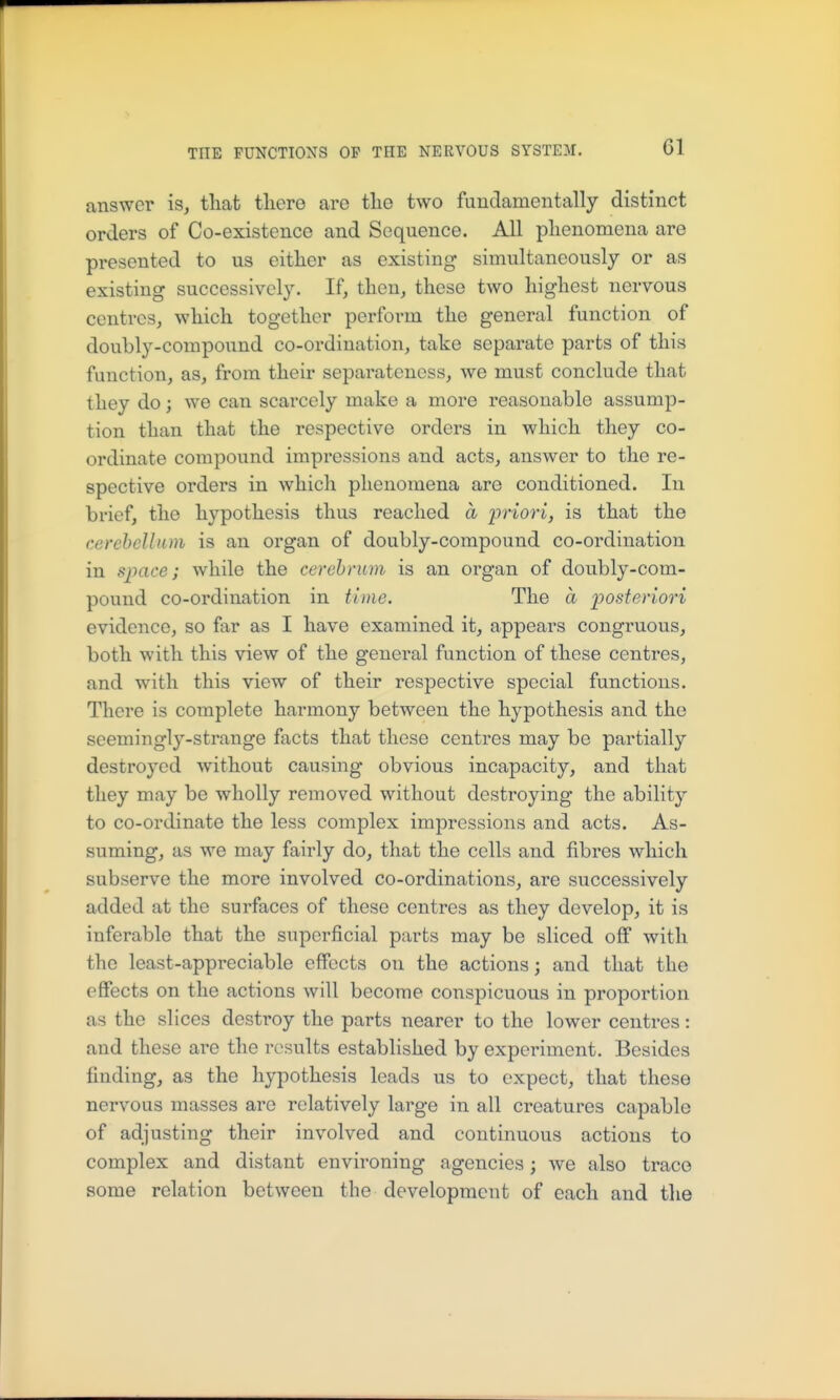 answer is, that tliere are tlie two fundamentally distinct orders of Co-existence and Sequence. All plienomena are presented to us either as existing simultaneously or as existing successively. If, then, these two highest nervous centres, which together perform the general function of doubly-compound co-ordination, take separate parts of this function, as, from their separatencss, we must conclude that they do; we can scarcely make a more reasonable assump- tion than that the respective orders in which they co- ordinate compound impressions and acts, answer to the re- spective orders in which phenomena are conditioned. In brief, the hypothesis thus reached a priori, is that the cerebelltun is an organ of doubly-compound co-ordination in space; while the cerebrum is an organ of doubly-com- pound co-ordination in tiine. The a posteriori evidence, so far as I have examined it, appears congruous, both with this view of the general function of these centres, and with this view of their respective special functions. There is complete harmony between the hypothesis and the seemingly-strange facts that these centres may be partially destroyed without causing obvious incapacity, and that they may be wholly removed without destroying the ability to co-ordinate the less complex impressions and acts. As- suming, as we may fairly do, that the cells and fibres which subserve the more involved co-ordinations, are successively added at the surfaces of these centres as they develop, it is inferable that the superficial parts may be sliced off with the least-appreciable effects on the actions; and that the effects on the actions will become conspicuous in proportion as the slices destroy the parts nearer to the lower centres: and these are the results established by experiment. Besides finding, as the hypothesis leads us to expect, that these nervous masses are relatively large in all creatures capable of adjusting their involved and continuous actions to complex and distant environing agencies; we also trace some relation between the development of each and the