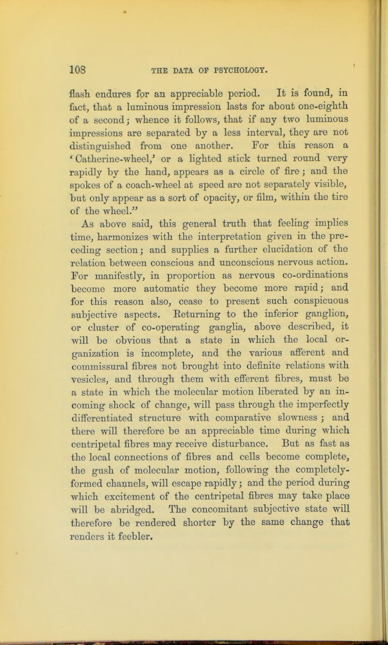 1 flasli endures for an appreciable period. It is found, in fact, that a luminous impression lasts for about one-eightli of a second; whence it follows, that if any two luminous impressions are separated by a less interval, they are not distinsruished from one another. For this reason a ' Catherine-wheel,' or a lighted stick turned round very rapidly by the hand, appears as a circle of fire; and the spokes of a coach-wheel at speed are not separately visible, but only appear as a sort of opacity, or film, within the tire of the wheel. As above said, this general truth that feeling implies time, harmonizes with the interpretation given in the pre- ceding section; and supplies a further elucidation of the relation between conscious and unconscious nervous action. For manifestly, in proportion as nervous co-ordinations become more automatic they become more rapid; and for this reason also, cease to present such conspicuous subjective aspects. Eeturning to the inferior ganglion, or cluster of co-operating ganglia, above described, it will be obvious that a state in which the local or- ganization is incomplete, and the various afierent and commissural fibres not brought into definite relations with vesicles, and through them with efierent fibres, must be a state in which the molecular motion liberated by an in- coming shock of change, will pass through the imperfectly dijfferentiated structure with comparative slowness ; and there will therefore be an appreciable time during which centripetal fibres may receive disturbance. But as fast as the local connections of fibres and cells become complete, the gush of molecular motion, following the completely- formed channels, will escape rapidly; and the period during which excitement of the centripetal fibres may take place will be abridged. The concomitant subjective state will therefore be rendered shorter by the same change that renders it feebler.