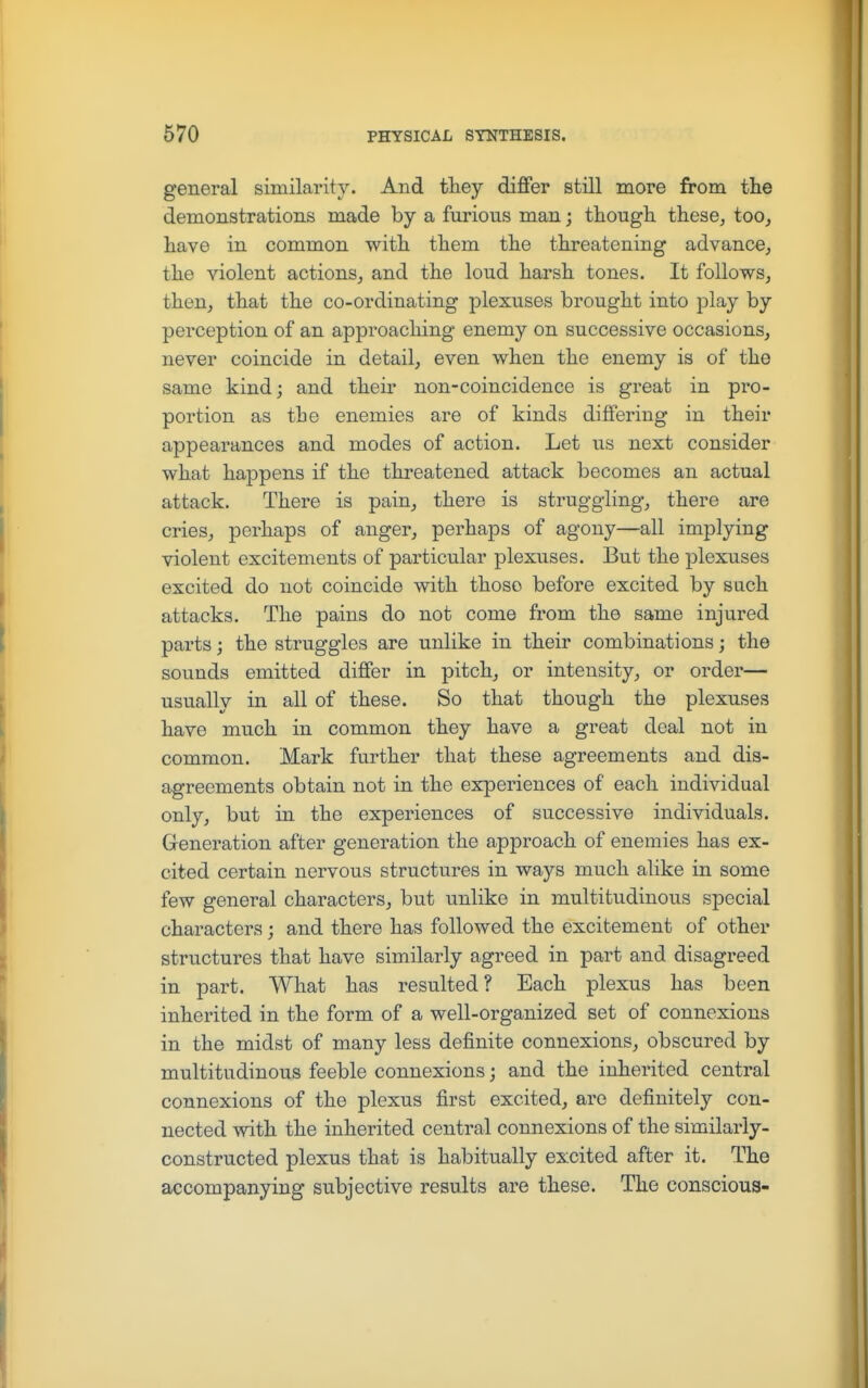 general similarity. And they differ still more from the demonstrations made by a furious man; tliougli these, too, have in common with them the threatening advance, the violent actions, and the loud harsh tones. It follows, then, that the co-ordinating plexuses brought into play by perception of an approaching enemy on successive occasions, never coincide in detail, even when the enemy is of the same kind; and their non-coincidence is great in pro- portion as the enemies are of kinds differing in their appearances and modes of action. Let us next consider what happens if the threatened attack becomes an actual attack. There is pain, there is struggling, there are cries, perhaps of anger, perhaps of agony—all implying violent excitements of particular plexuses. But the plexuses excited do not coincide with those before excited by sach attacks. The pains do not come from the same injured parts; the struggles are unlike in their combinations; the sounds emitted differ in pitch, or intensity, or order— usually in all of these. So that though the plexuses have much in common they have a great deal not in common. Mark further that these agreements and dis- agreements obtain not in the experiences of each individual only, but in the experiences of successive individuals. Generation after generation the approach of enemies has ex- cited certain nervous structures in ways much alike in some few general characters, but unlike in multitudinous special characters; and there has followed the excitement of other structures that have similarly agreed in part and disagreed in part. What has resulted? Each plexus has been inherited in the form of a well-organized set of connexions in the midst of many less definite connexions, obscured by multitudinous feeble connexions; and the inherited central connexions of the plexus first excited, are definitely con- nected with the inherited central connexions of the similarly- constructed plexus that is habitually excited after it. The accompanying subjective results are these. The conscious-