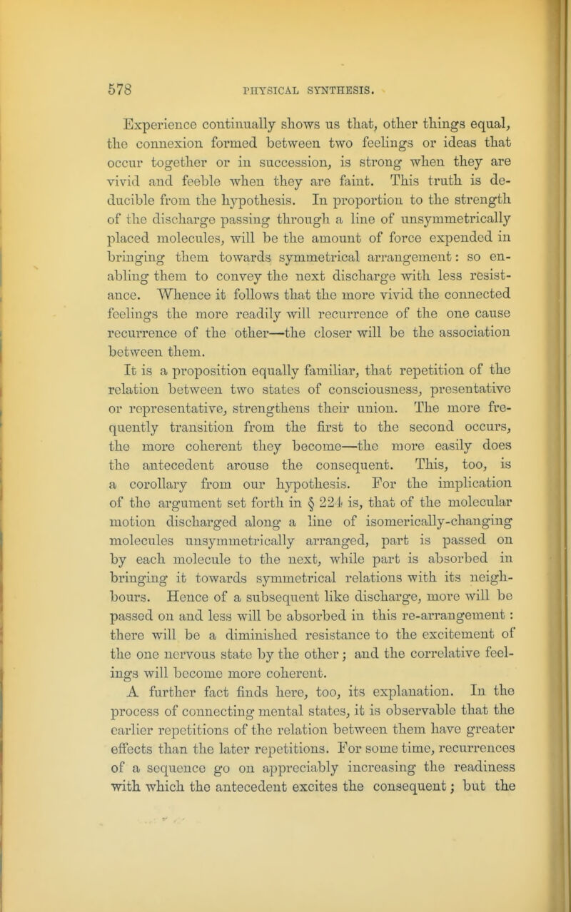 Experience continually shows us tliat^ other things equal, the connexion formed between two feelings or ideas that occur together or in succession, is strong when they are vivid and feeble when they are faint. This truth is de- ducible from the hypothesis. In proportion to the strength of the discharge passing through a line of unsymmetrically placed molecules, will be the amount of force expended in bringing them towards symmetrical arrangement: so en- abling them to convey the next discharge with less resist- ance. Whence it follows that the more vivid the connected feelings the more readily will recurrence of the one cause recurrence of the other—the closer will be the association between them. It is a proposition equally familiar, that repetition of the relation between two states of consciousness, presentative or representative, strengthens their union. The more fre- quently transition from the first to the second occurs, the more coherent they become—the more easily does the antecedent arouse the consequent. This, too, is a corollary from our hypothesis. For the implication of the argument set forth in § 221- is, that of the molecular motion discharged along a line of isomerically-changing molecules unsymmetrically arranged, part is passed on by each molecule to the next, while part is absorbed in bringing it towards symmetrical relations with its neigh- bours. Hence of a subsequent like discharge, more will be passed on and less will be absorbed in this re-arrangement: there will be a diminished resistance to the excitement of the one nervous state by the other; and the correlative feel- ings will become more coherent. A further fact finds here, too, its explanation. In the process of connecting mental states, it is observable that the earlier repetitions of the relation between them have greater effects than the later repetitions. For some time, recurrences of a sequence go on appreciably increasing the readiness with which the antecedent excites the consequent; but the