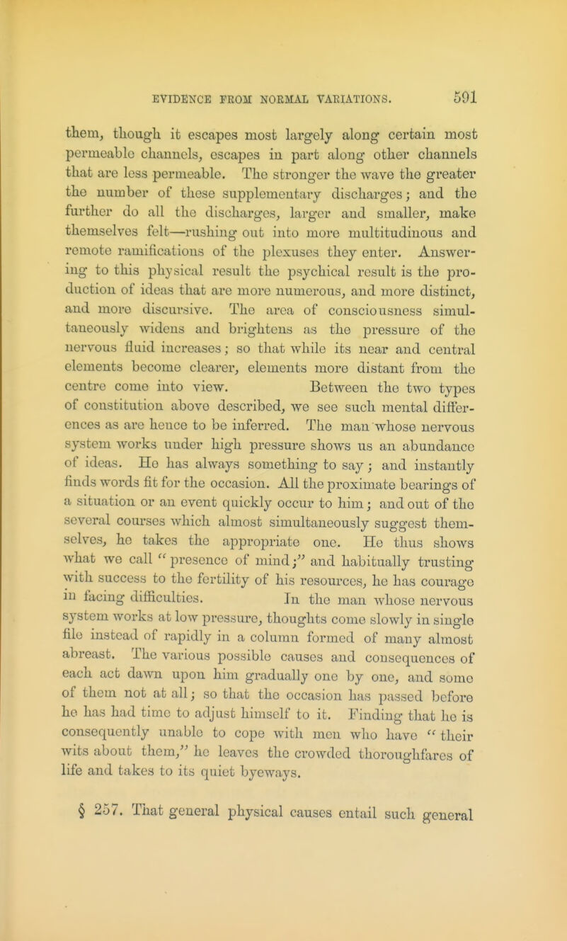 them, tliougli it escapes most largely along certain most permeable channels, escapes in part along other channels that are less permeable. The stronger the wave the greater the number of these supplementary discharges; and the further do all the discharges, larger and smaller, make themselves felt—rushing out into more multitudinous and remote ramifications of the plexuses they enter. Answer- ing to this physical result the psychical result is the pro- duction of ideas that are more numerous, and more distinct, and more discursive. The area of consciousness simul- taneously widens and brightens as the pressure of the nervous fluid increases; so that while its near and central elements become clearer, elements more distant from the centre come into view. Between the two types of constitution above described, we see such mental differ- ences as are hence to be inferred. The man whose nervous system works under high pressure shows us an abundance of ideas. He has always something to say; and instantly finds words fit for the occasion. All the proximate bearings of a situation or an event quickly occur to him j and out of the several courses which almost simultaneously suggest them- selves, he takes the appropriate one. He thus shows what we call ''presence of mind;'' and habitually trusting with success to the fertility of his resources, he has courage in facing difiiculties. In the man Avhose nervous system works at low pressure, thoughts come slowly in single file instead of rapidly in a column formed of many almost abreast. The various possible causes and consequences of each act dawn upon him gradually one by one, and some of them not at all j so that the occasion has passed before he has had time to adjust himself to it. Finding that he is consequently unable to cope with men who have their wits about them, he leaves the crowded thoroughfares of life and takes to its quiet byeways. § 257. That general physical causes entail such general