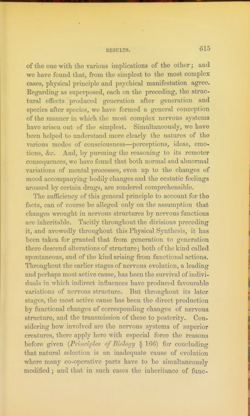 of tlie one with tlie various implications of the other; and we have found that, from the simplest to the most complex cases,, physical principle and psychical manifestation agree. Eegardiug as superposed, each on the preceding, the struc- tural effects produced generation after generation and species after species, we have formed a general conception of the manner in which the most complex nervous systems have arisen out of the simplest. Simultaneously, we have been helped to understand more clearly the natures of the various modes of consciousness—perceptions, ideas, emo- tions, &c. And, by pursuing the reasoning to its remoter consequences, we have found that both normal and abnormal variations of mental processes, even up to the changes of mood accompanying bodily changes and the ecstatic feelings aroused by certain drugs, are rendered comprehensible. The sufficiency of this general principle to account for the facts, can of course be alleged only on the assumption that changes wi'ought in nervous structures by nervous functions are inheritable. Tacitly throughout the divisions preceding it, and avowedly throughout this Physical Synthesis, it has been taken for granted that from generation to generation there descend alterations of structure; both of the kind called spontaneous, and of the kind arising from functional actions. Throughout the earlier stages of nervous evolution, a leading and perhaps most active cause, has been the survival of indivi- duals in which indirect influences have produced favourable variations of nervous structure. But throughout its later stages, the most active cause has been the direct production by functional changes of corresponding changes of nervous structure, and the transmission of these to posterity. Con- sidering how involved are the nervous systems of superior creatures, there apply here with especial force the reasons before given [Principles of Biology § 166) for concluding that natural selection is an inadequate cause of evolution where many co-operative parts have to be simultaneously modified; and that in such cases the inheritance of func-