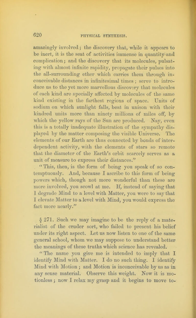 amazingly involved; the discovery that, while it appears to be inert, it is the seat of activities immense in quantity-and complication; and the discovery that its molecules, pulsat- ing with almost infinite rapidity, propagate their pulses into the all-surrounding ether which carries them through in- conceivable distances in infinitesimal times ; serve to intro- duce us to the yet more marvellous discovery that molecules of each kind are specially affected by molecules of the same kind existing in the farthest regions of space. Units of sodium on which sunlight falls, beat in unison with their kindred units more than ninety millions of miles off, by which the yellow rays of the Sun are produced. Nay, even this is a totally inadequate illustration of the sympathy dis- played by the matter composing the visible Universe. The elements of our Earth are thus connected by bonds of inter- dependent activity, with the elements of stars so remote that the diameter of the Earth\s orbit scarcely serves as a unit of measure to express their distances.  This, then, is the form of being you speak of so con- temptuously. And, because I ascribe to this form of being powers which, though not more wonderful than these are more involved, you scowl at me. If, instead of saying that I degrade Mind to a level with Matter, you were to say that I elevate Matter to a level with Mind, you would express the fact more nearly. § 271. Such we may imagine to be the reply of a mate- rialist of the cruder sort, who failed to present his belief under its right aspect. Let us now listen to one of the same general school, whom we may suppose to understand better the meanings of these truths which science has revealed. The name you give me is intended to imply that I identify Mind with Matter. I do no such thing. I identify Mind with Motion ; and Motion is inconceivable by us as in any sense material. Observe this weight. Now it is mo- tionless ; now I relax my grasp and it begins to move to-