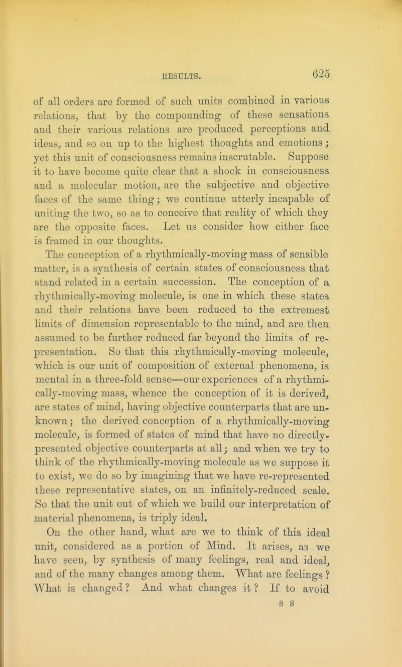 of all orders are formed of such units combined in various relations, tliat by tiie compounding of these sensations and their various relations are produced perceptions and ideas, and so on up to the highest thoughts and emotions; yet this unit of consciousness remains inscrutable. Suppose it to have become quite clear that a shock in consciousness and a molecular motion, are the subjective and objective faces of the same thing; we continue utterly incapable of uniting the two, so as to conceive that reality of which they are the opposite faces. Let us consider how either face is framed in our thoughts. The conception of a rhythmically-moving mass of sensible matter, is a synthesis of certain states of consciousness that stand related in a certain succession. The conception of a rhythmically-moving molecule, is one in which these states and their relations have been reduced to the extremest limits of dimension representable to the mind, and are then assumed to be further reduced far beyond the limits of re- presentation. So that this rhythmically-moving molecule, which is our unit of composition of external phenomena, is mental in a three-fold sense—our experiences of a rhythmi- cally-moving mass, whence the conception of it is derived, are states of mind, having objective counterparts that are un- known ; the derived conception of a rhythmically-moving molecule, is formed of states of mind that have no directly* presented objective counterparts at all • and when we try to think of the rhythmically-moving molecule as we suppose it to exist, we do so by imagining that we have re-represented these representative states, on an infinitely-reduced scale. So that the unit out of which we build our interpretation of material phenomena, is triply ideal. On the other hand, what are we to think of this ideal unit, considered as a portion of Mind. It arises, as we have seen, by synthesis of many feelings, real and ideal, and of the many changes among them. What are feelings ? What is changed ? And what changes it ? If to avoid s s