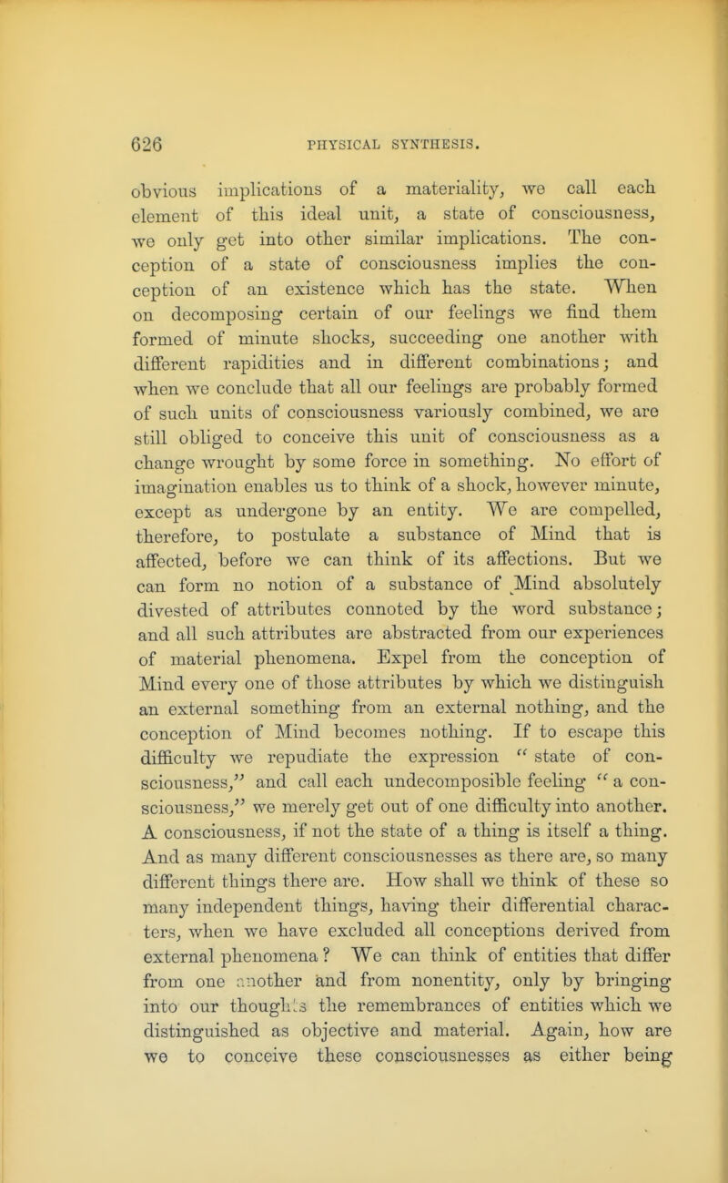 obvious implications of a materiality, we call eacli element of tliis ideal unit, a state of consciousness, we only get into other similar implications. Tlie con- ception of a state of consciousness implies tlie con- ception of an existence wliicli has the state. When on decomposing certain of our feelings we find them formed of minute shocks, succeeding one another with different rapidities and in different combinations; and when we conclude that all our feelings are probably formed of such units of consciousness variously combined, we are still obliged to conceive this unit of consciousness as a change wrought by some force in something. No effort of imagination enables us to think of a shock, however minute, except as undergone by an entity. We are compelled, therefore, to postulate a substance of Mind that is affected, before we can think of its affections. But we can form no notion of a substance of Mind absolutely divested of attributes connoted by the word substance; and all such attributes are abstracted from our experiences of material phenomena. Expel from the conception of Mind every one of those attributes by which we distinguish an external something from an external nothing, and the conception of Mind becomes nothing. If to escaj)e this difficulty we repudiate the expression  state of con- sciousness, and call each undecomposible feeling  a con- sciousness, we merely get out of one difficulty into another. A consciousness, if not the state of a thing is itself a thing. And as many different consciousnesses as there are, so many different things there are. How shall we think of these so many independent things, having their differential charac- ters, when we have excluded all conceptions derived from external phenomena ? We can think of entities that differ from one another and from nonentity, only by bringing into our though I s the remembrances of entities which we distinguished as objective and material. Again, how are we to conceive these consciousnesses as either being