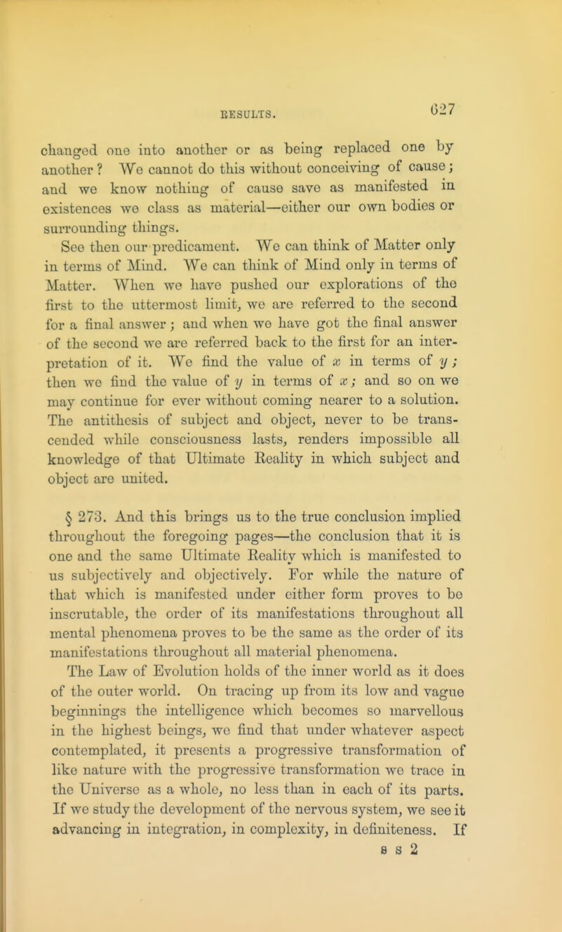 027 changed one into another or as being replaced one by another ? We cannot do this without conceiving of cause; and we know nothing of cause save as manifested m existences we class as material—either our own bodies or surrounding things. See then our predicament. Wo can think of Matter only in terms of Mind. We can think of Mind only in terms of Matter. When wo have pushed our explorations of the first to the uttermost limits we are referred to the second for a final answer ; and when wo have got the final answer of the second we are referred back to the first for an inter- pretation of it. We find the value of x in terms of y ; then we find the value of y in terms of x; and so on we may continue for ever without coming nearer to a solution. The antithesis of subject and objectj never to be trans- cended while consciousness lasts, renders impossible all knowledge of that Ultimate Reality in which subject and object are united. § 273. And this brings us to the true conclusion implied throughout the foregoing pages—the conclusion that it is one and the same Ultimate Reality which is manifested to us subjectively and objectively. For while the nature of that which is manifested under cither form proves to bo inscrutable, the order of its manifestations throughout all mental phenomena proves to be the same as the order of its manifestations throughout all material phenomena. The Law of Evolution holds of the inner world as it does of the outer world. On tracing up from its low and vague beginnings the intelligence which becomes so marvellous in the highest beings, we find that under whatever aspect contemplated, it presents a progressive transformation of like nature with the progressive transformation we trace in the Universe as a whole, no less than in each of its parts. If we study the development of the nervous system, we see it advancing in integration, in complexity, in definiteness. If s s 2