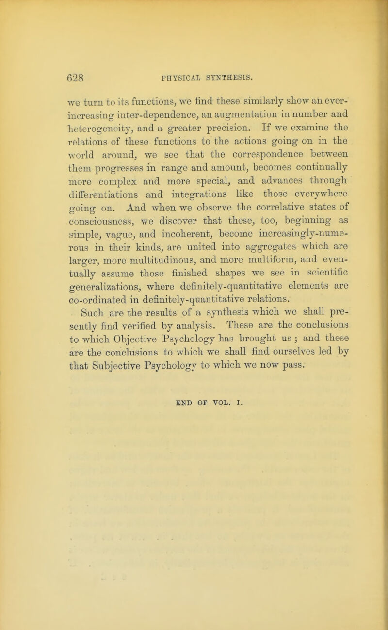 we turn to its functions, we find these similarly sliow an ever- increasing inter-dependence, an augmentation in number and heterogeneity, and a greater precision. If we examine the relations of these functions to the actions going on in the world around^ we see that the correspondence between them progresses in range and amount, becomes continually more complex and more special, and advances through difierentiations and integrations like those everywhere going on. And when we observe the correlative states of consciousness, we discover that these, too, beginning as simple, vague, and incoherent, become increasingly-nume- rous in their kinds, are united into aggregates which are larger, more multitudinous, and more multiform, and even- tually assume those finished shapes we see in scientific generalizations, where definitely-quantitative elements are co-ordinated in definitely-quantitative relations. Such are the results of a synthesis which we shall pre- sently find verified by analysis. These are the conclusions to which Objective Psychology has brought us ; and these are the conclusions to which we shall find ourselves led by that Subjective Psychology to which we now pass. END OF VOL. I.