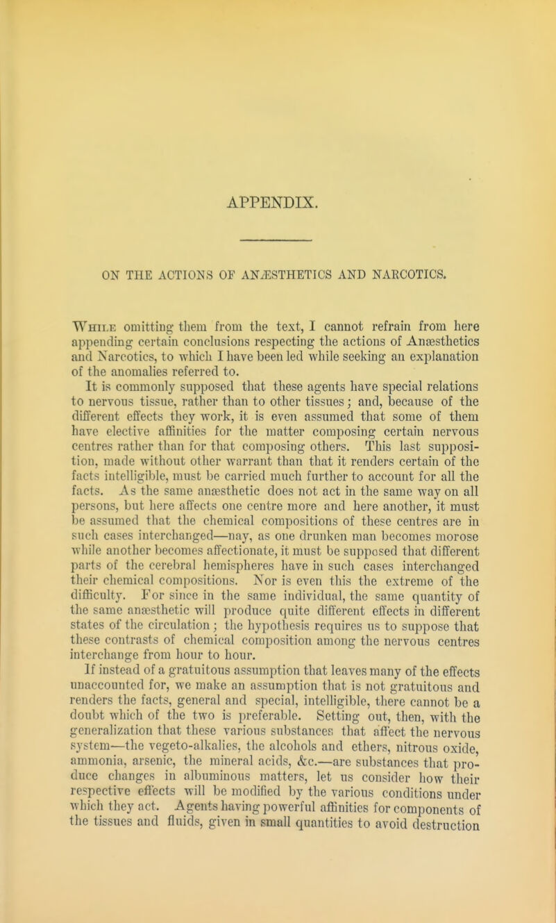 ON THE ACTIONS OF AN/ESTHETICS AND NARCOTICS. While omitting tliem from the text, I cannot refrain from here appending certain conchisions respecting the actions of Anaesthetics and Narcotics, to which I have been led while seeking an explanation of the anomalies referred to. It is commonly supposed that these agents have special relations to nervous tissue, rather than to other tissues; and, because of the different effects they work, it is even assumed that some of them have elective affinities for the matter composing certain nervous centres rather than for that composing others. This last supposi- tion, made without other warrant than that it renders certain of the facts intelligible, must be carried much further to account for all the facts. As the same anoesthetic does not act in the same way on all persons, but here affects one centre more and here another, it must be assumed that the chemical compositions of these centres are in such cases interchanged—nay, as one drunken man becomes morose while another becomes affectionate, it must be supposed that different parts of the cerebral hemispheres have in such cases interchanged their chemical compositions. Nor is even this the extreme of the difficulty. For since in the same individual, the same quantity of the same anaesthetic will produce quite different effects in different states of the circulation; the hypothesis requires us to suppose that these contrasts of chemical composition among the nervous centres interchange from hour to hour. If instead of a gratuitous assumption that leaves many of the effects unaccounted for, we make an assumption that is not gratuitous and renders the facts, general and special, intelligible, there cannot be a doubt which of the two is preferable. Setting out, then, with the generalization that these various substances that ai3'ect the nervous system—the vegeto-alkalies, the alcohols and ethers, nitrous oxide, ammonia, arsenic, the mineral acids, &c.—are substances that pro- duce changes in albuminous matters, let us consider how their respective effects will be modified by the various conditions under which they act. Agents having powerful affinities for components of the tissues and fluids, given in small quantities to avoid destruction