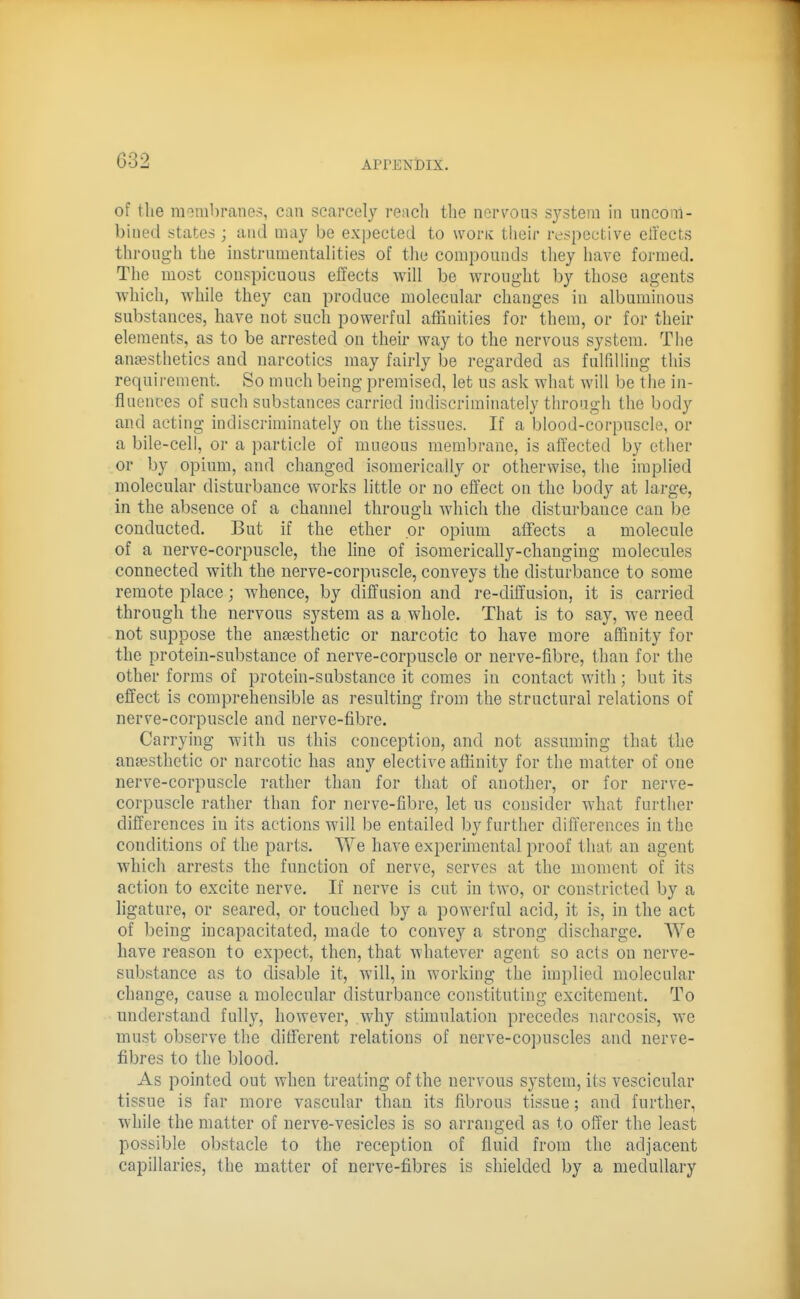 of the raombranes, can scarcely reacli the nerTOiis system in uncom- bined states ; and may be expected to woriv their respective effects through the instrumentalities of the compounds tliey have formed. The most conspicuous effects will be wrought by those agents which, while they can produce molecular changes in albuminous substances, have not such powerful affinities for them, or for their elements, as to be arrested on their way to the nervous system. The auEesthetics and narcotics may fairly be regarded as fulfdHng tliis requirement. So much being premised, let us ask what will be the in- fluences of such substances carried indiscriminately through the body and acting indiscriminately on the tissues. If a blood-corpuscle, or a bile-cell, or a particle of mucous membrane, is affected by ether or by opium, and changed isomerically or otherwise, the implied molecular disturbance works little or no effect on the body at large, in the absence of a channel through which the disturbance can be conducted. But if the ether or opium affects a molecule of a uerve-corpuscle, the line of isomerically-changing molecules connected with the nerve-corpuscle, conveys the disturbance to some remote place; whence, by diffusion and re-diffusion, it is carried through the nervous system as a whole. That is to say, we need not suppose the antesthetic or narcotic to have more affinity for the protein-substance of nerve-corpuscle or nerve-fibre, than for the other forms of protein-substance it comes in contact with; but its effect is comprehensible as resulting from the structural relations of nerve-corpuscle and nerve-fibre. Carrying with us this conception, and not assuming that the anaesthetic or narcotic has any elective affinity for the matter of one nerve-corpuscle rather than for that of another, or for uerve- corpuscle rather than for nerve-fibre, let us consider what further differences in its actions will be entailed by further differences in the conditions of the parts. We have experimental proof that an agent which arrests the function of nerve, serves at the moment of its action to excite nerve. If nerve is cut in two, or constricted by a ligature, or seared, or touched by a powerful acid, it is, in the act of being incapacitated, made to convey a strong discharge. We have reason to expect, then, that whatever agent so acts on nerve- substance as to disable it, will, in working the implied molecular change, cause a molecular disturbance constituting excitement. To understand fully, however, why stimulation precedes narcosis, we must observe the different relations of nerve-copuscles and nerve- fibres to the blood. As pointed out when treating of the nervous system, its vescicular tissue is far more vascular than its fibrous tissue; and further, while the matter of nerve-vesicles is so arranged as to offer the least possible obstacle to the reception of fluid from the adjacent capillaries, the matter of nerve-fibres is shielded by a medullary