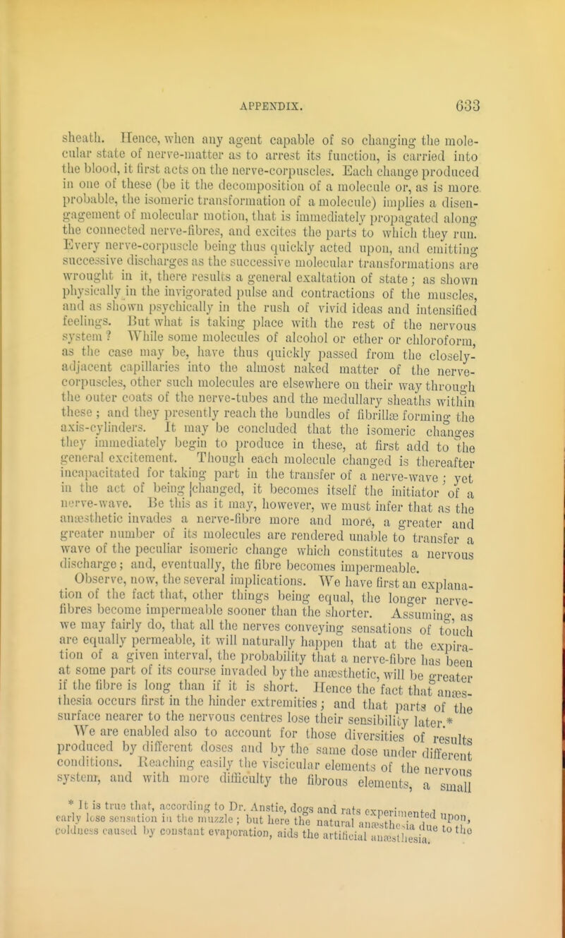 sheath. Hence, ^Yhcn any agent capable of so changing the mole- cnUir state of nerve-niatter as to arrest its fnnction, is carried into the blood, it first acts on the nerve-corpnscles. Each change produced in one of these (be it the decomposition of a molecule or, as is more probable, the isomeric transformation of a molecule) implies a disen- gagement of molecular motion, that is immediately propagated along the connected uerve-fibres, and excites the parts to which they ruiL Every nerve-corpuscle being thus quickly acted upon, and emitting successive discharges as the successive molecular transformations are wrought in it, there results a general exaltation of state; as shown physically in the invigorated pulse and contractions of the muscles, and as shown psychically in the rush of vivid ideas and intensified feelings. But what is taking place with the rest of the nervous system ? While some molecules of alcohol or ether or chloroform, as the case may be, have thus quickly passed from the closely- adjacent capillaries into the almost naked matter of the nerve- corpuscles, other such molecules are elsewhere on their way throuo-h the outer coats of the nerve-tubes and the medullary sheaths witlfin these ; and they presently reach the bundles of fibrilla2 forming the axis-cylinders. It may be concluded that the isomeric changes they immediately begin to produce in these, at first add to Ihe general excitement. Though each molecule changed is thereafter incapacitated for taking part in the transfer of a nerve-wave; yet in the act of being [changed, it becomes itself the initiator'of a nerve-wave. Be this as it may, however, we must infer that as the anaesthetic invades a nerve-fibre more and more, a greater and greater number of its molecules are rendered unal.)le to transfer a wave of the peculiar isomeric change which constitutes a nervous discharge; and, eventually, the fibre becomes impermeable. Observe, now, the several implications. We have first an* explana- tion of the fact that, other things being equal, the longer' nerve- fibres become impermeable sooner than the shorter. Assumino- as we may fairly do, that all the nerves conveying sensations of touch are equally permeable, it will naturally happen that at the expira tion of a given interval, the probability that a nerve-fibre has been at some part of its course invaded by the anesthetic, will be f>-reater if the fibre is long than if it is short. Hence the fact that^'ana^s- Thesia occurs first in the hinder extremities; and that parts of the surface nearer to the nervous centres lose their sensibility later * We are enabled also to account for those diversities of results produced by different doses and by the same dose under different conditions. Reaching easily the viscicular elements of the nervon^ system, and with more difficulty the fibrous elements, a small It is truo that, according to Dr Anstie, dogs and rats oxperiniented •ia du lesia. It IS truo tliat, according to Dr. Anstie, dogs and rats oxnprIn,^nfn i car , lose scn.ntion in the nu.zlc ; but her'e tlfe natuS anSS^^^^ culdue^s caused by constant evaporation, aids the artilicial anaesthesia