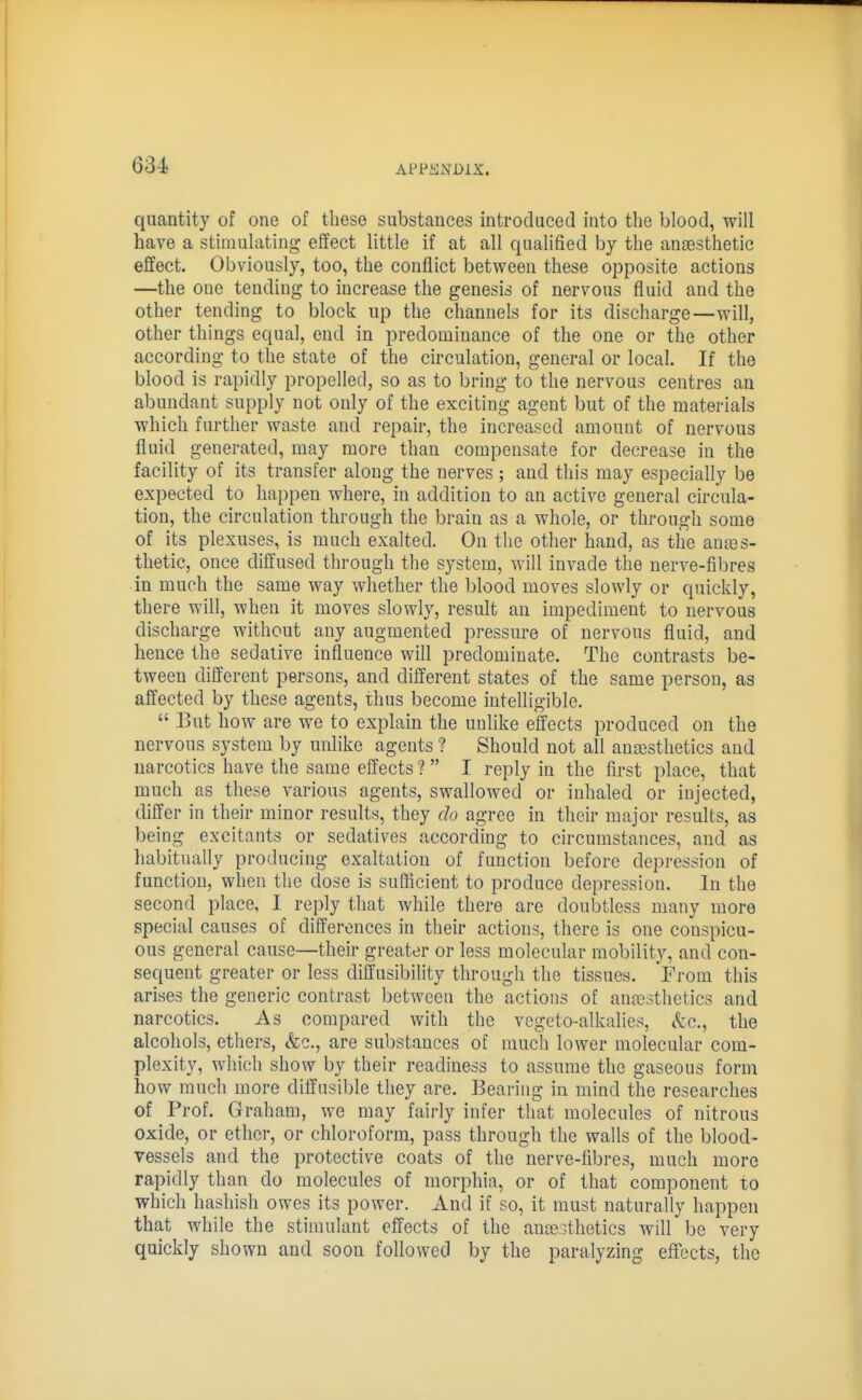 63-i quantity of one of these substances introduced into the blood, will have a stimulating effect little if at all qualified by the anaesthetic effect. Obviously, too, the conflict between these opposite actions —the one tending to increase the genesis of nervous fluid and the other tending to block up the channels for its discharge—will, other things equal, end in predominance of the one or the other according to the state of the circulation, general or local. If the blood is rapidly propelled, so as to bring to the nervous centres an abundant supply not only of the exciting agent but of the materials which further waste and repair, the increased amount of nervous fluid generated, may more than compensate for decrease in the facility of its transfer along the nerves ; and this may especially be expected to happen where, in addition to an active general circula- tion, the circulation through the brain as a whole, or through some of its plexuses, is much exalted. On the other hand, as the anaes- thetic, once diffused through the system, will invade the nerve-fibres in much the same way whether the blood moves slowly or quickly, there will, when it moves slowly, result an impediment to nervous discharge without any augmented pressure of nervous fluid, and hence the sedative influence will predominate. The contrasts be- tween different persons, and different states of the same person, as affected by these agents, thus become intelligible.  But how are we to explain the unlike effects produced on the nervous system by unlike agents ? Should not all anaesthetics and narcotics have the same effects ?  I reply in the first place, that much as these various agents, swallowed or inhaled or injected, differ in their minor results, they do agree in their major results, as being excitants or sedatives according to circumstances, and as habitually producing exaltation of function before depression of function, when the dose is suflicient to produce depression. In the second place, I reply that while there are doubtless many more special causes of differences in their actions, there is one conspicu- ous general cause—their greater or less molecular mobility, and con- sequent greater or less diffusibility through the tissues. From this arises the generic contrast between the actions of anaesthetics and narcotics. As compared with the vegeto-alkalies, &c., the alcohols, ethers, &e., are substances of much lower molecular com- plexity, which show by their readiness to assume the gaseous form how much more diffusible they are. Bearing in mind the researches of Prof. Graham, we may fairly infer that molecules of nitrous oxide, or ether, or chloroform, pass through the walls of the blood- vessels and the protective coats of the nerve-fibres, much more rapidly than do molecules of morphia, or of that component to which hashish owes its power. And if so, it must naturally happen that while the stimulant effects of the ancesthetics will be very quickly shown and soon followed by the paralyzing eflTects, the
