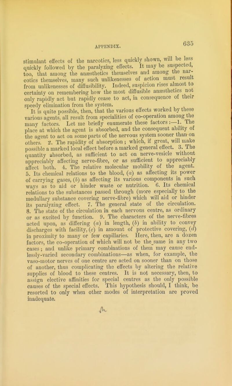 Stimulant effects of the narcotics, less quickly shown, will be less quickly followed by the paralyzing effects. It may be suspected, too, that among the ana3stlietics themselves and among the nar- cotics themselves, many such unlikenesses of action must result from unlikenesses of diffusibility. Indeed, suspicion rises almost to certainty on remembering how the most diffusible anajsthetics not only rapidly act but rapidly cease to act, in consequence of their speedy elimination from the system. It is quite possible, then, that the various effects worked by these various agents, all result from specialities of co-operation among the many factors.' Let me briefly enumerate these factors:—1. The place at which the agent is absorbed, and the consequent ability of the agent to act on some parts of the nervous system sooner than on others. 2. The rapidity of absorption ; which, if great, will make possible a marked local effect before a marked general effect. 3. The ([uantity absorbed, as sufficient to act on nerve-vesicle without appreciably affecting nerve-fibre, or as sufficient to appreciably affect both. -i. The relative molecular mobility of the agent. 5. Its chemical relations to the blood, (a) as affecting its power of carrying gases, (b) as affecting its various components in such ways as to aid or hinder waste or nutrition. 6. Its chemical relations to the substances passed through (more especially to the medullary substance covering nerve-fibre) which will aid or hinder its paralyzing effect. 7. The general state of the circulation. 8. The state of the circulation in each nervous centre, as ordinary or as excited by function. 9. The characters of the nerve-fibres acted upon, as differing («) in length, (b) in ability to convey discharges with facility, (c) in amount of protective covering, {d) in proximity to many or few capillaries. Here, then, are a dozen factors, the co-operation of which will not be the^same in any two cases; and unlike primary combinations of them may cause end- lessly-varied secondary combinations—as when, for example, the vaso-motor nerves of one centre are acted on sooner than on those of another, thus complicating the effects by altering the relative supplies of blood to these centres. It is not necessary, then, to assign elective affinities for special centres as the only possible causes of the special effects. This hypothesis should, I think, be resorted to only when other modes of interpretation are proved inadequate.