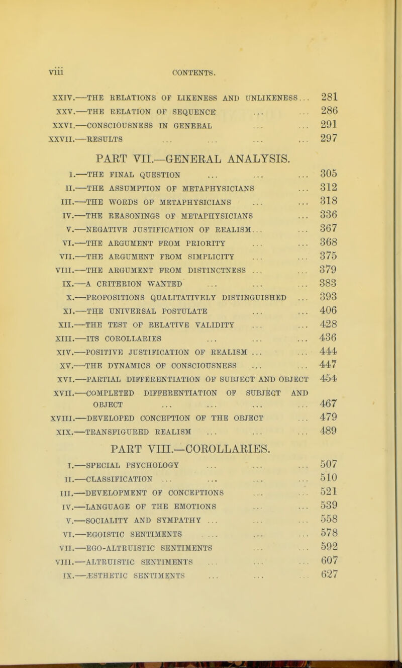 vni CONTENTS. XXIV. THE RELATIONS OF LIKENESS AND UNLIKENESS . . . 281 XXV. THE RELATION OF SEQUENCE ... • ■ ■ 286 XXVI.—CONSCIOUSNESS IN GENERAL ... ... 291 XXVII. RESULTS ... ... ... ... 297 PART VII.—GENERAL ANALYSIS. 1.—THE PINAL QUESTION ... ... ... 305 II. THE ASSUMPTION OF METAPHYSICIANS ... 312 III. THE WORDS OP METAPHYSICIANS ... ... 318 IV. —THE REASONINGS OP METAPHYSICIANS ... 336 V. NEGATIVE JUSTIFICATION OP REALISM... ... 367 VI. THE ARGUMENT PROM PRIORITY ... ... 368 VII. THE ARGUMENT PROM SIMPLICITY ... ... 375 VIII. THE ARGUMENT PROM DISTINCTNESS ... ... 379 IX. ^A CRITERION WANTED ... ... ... 383 X. PROPOSITIONS QUALITATIVELY DISTINGUISHED ... 393 XI. THE UNIVERSAL POSTULATE ... ... 406 XII. THE TEST OP RELATIVE VALIDITY ... ... 428 XIII. —ITS COROLLARIES ... ... ... 436 XIV. POSITIVE JUSTIFICATION OP REALISM ... ... 444 XV. THE DYNAMICS OP CONSCIOUSNESS ... ... 447 XVI. PARTIAL DIFFERENTIATION OF SUBJECT AND OBJECT 454 XVIT. COMPLETED DIFFERENTIATION OF SUBJECT AND OBJECT ... ... ... ... 467 XVIII. DEVELOPED CONCEPTION OP THE OBJECT ... 479 XIX. TRANSFIGURED REALISM ... ... ... 489 PART VIII.—COROLLARIES. T.—SPECIAL PSYCHOLOGY ... ... ... 507 II. CLASSIFICATION ... ... ... ... 510 III. DEVELOPMENT OP CONCEPTIONS ... ... 521 IV. LANGUAGE OF THE EMOTIONS ... ... 539 V. SOCIALITY AND SYMPATHY ... ... ... 558 VI.—EGOISTIC SENTIMENTS ... ... ... 578 VII.—EGO-ALTRUISTIC SENTIMENTS ... ... 592 VIII.—ALTRUISTIC SENTIMENTS ... ... ... 607 IX. .ESTHETIC SENTIMENTS ... ... ... 627