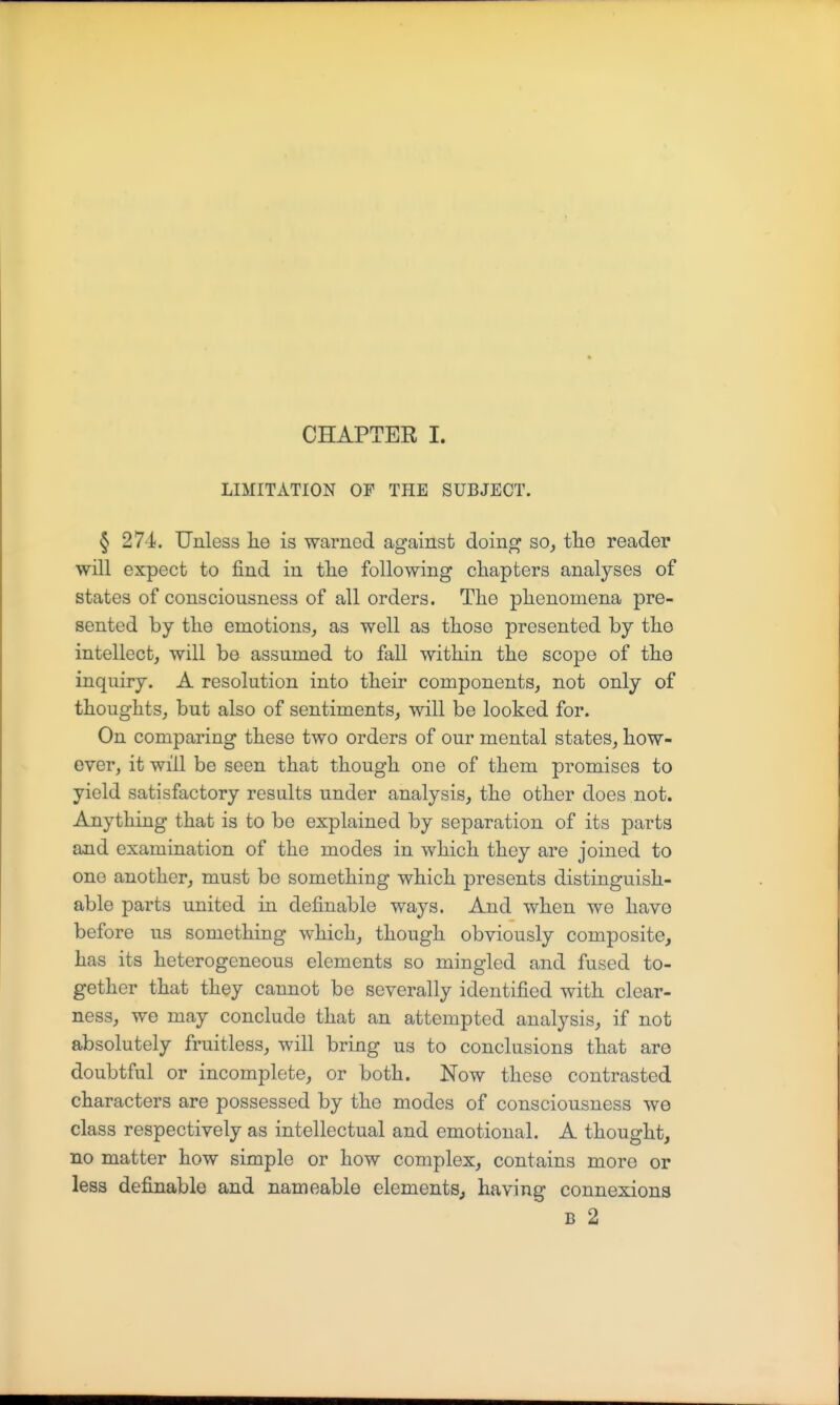 LIMITATION OF THE SUBJECT. § 271. Unless he is warned against doing so, the reader will expect to find in tlie following chapters analyses of states of consciousness of all orders. The phenomena pre- sented by the emotions, as well as those presented by the intellect, will be assumed to fall within the scope of the inquiry. A resolution into their components, not only of thoughts, but also of sentiments, will be looked for. On comparing these two orders of our mental states, how- ever, it will be seen that though one of them promises to yield satisfactory results under analysis, the other does not. Anything that is to be explained by separation of its parts and examination of the modes in which they are joined to one another, must bo something which presents distinguish- able parts united in definable ways. And when wo have before us something which, though obviously composite, has its heterogeneous elements so mingled and fused to- gether that they cannot be severally identified with clear- ness, we may conclude that an attempted analysis, if not absolutely fruitless, will bring us to conclusions that are doubtful or incomplete, or both. Now these contrasted characters are possessed by the modes of consciousness we class respectively as intellectual and emotional. A thought, no matter how simple or how complex, contains more or less definable and nameable elements, having connexions B 2