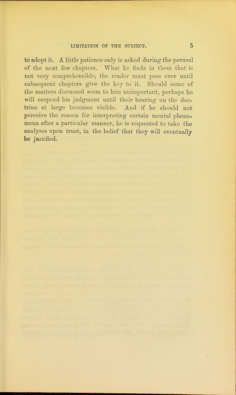 to adopt it. A little patience only is asked during the perusal of the next few chapters. What ho finds in t]jem that is not very comprehensible, the reader must pass over until subsequent chapters give the key to it. Should some of the matters discussed seem to him unimportant, perhaps ho will suspend his judgment until their bearing on the doc- trine at large becomes visible. And if he should not perceive the reason for interpreting certain mental pheno- mena after a particular manner, he is requested to take the analyses upon trust, in the belief that they will eventually be justified.