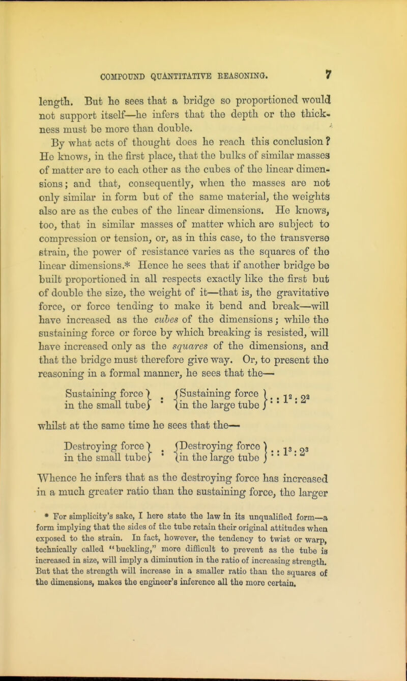 length. But lie sees that a bridge so proportioned would not support itself—he infers that the depth or the thick- ness must be more than double. By what acts of thought does he reach this conclusion ? Ho knows^ in the first place^ that the bulks of similar masses of matter are to each other as the cubes of the linear dimen- sions ; and that, consequently, when the masses are nofe only similar in form but of the same material, the weights also are as the cubes of the linear dimensions. He knows, too, that in similar masses of matter which are subject to compression or tension, or, as in this case, to the transverse strain, the power of resistance varies as the squares of the linear dimensions.* Hence he sees that if another bridge be built proportioned in all respects exactly like the first but of double the size, the weight of it—that is, the gravitative force, or force tending to make it bend and break—will have increased as the cubes of the dimensions; while the sustaining force or force by which breaking is resisted, will have increased only as the squares of the dimensions, and that the bridge must therefore give way. Or, to present the reasoning in a formal manner, he sees that the— Sustaining force > , (Sustaining force ) . . -12. oa in the small tube) ' (in the large tube J ' ' whilst at the same time he sees that the— Destroying force ) ^ (Destroying force ] .. -i 3. 03 in the small tubef * (in the large tube j *' Whence he infers that as the destroying force has increased in a much greater ratio than the sustaining force, the larger • For simplicity's sake, I here state the law in its unqualified form—a form implying that the sides of the tube retain their original attitudes when exposed to the strain. In fact, however, the tendency to twist or warp, technically called buckling, more diflicult to prevent as the tube is increased in size, will imply a diminution in the ratio of increasing strength. But that the strength will increase in a smaller ratio than the squares of the dimensions, makes the engineer's inference all the more certain.