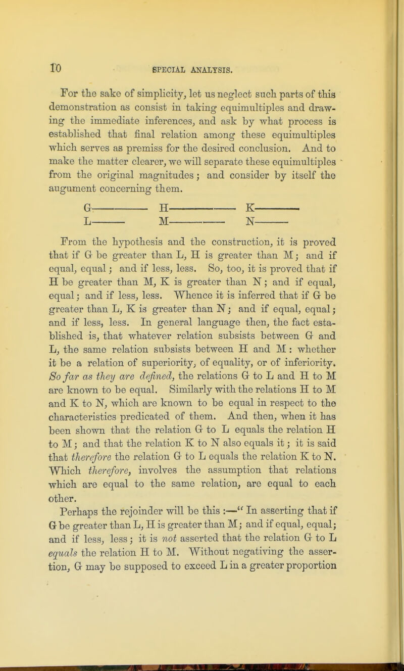 For the sake of simplicity, let us neglect such parts of this demonstration as consist in taking equimultiples and draw- ing the immediate inferences, and ask by what process is established that final relation among these equimultiples which serves as premiss for the desired conclusion. And to make the matter clearer, we will separate these equimultiples from the original magnitudes; and consider by itself the augument concerning them. G H K L M N From the h}^othesis and the construction, it is proved that if G be greater than L, H is greater than M; and if equal, equal; and if less, less. So, too, it is proved that if H be greater than M, K is greater than N; and if equal, equal; and if less, less. Whence it is inferred that if G be greater than L, K is greater than N; and if equal, equal; and if less, less. In general language then, the fact esta- blished is, that whatever relation subsists between G and L, the same relation subsists between H and M : whether it be a relation of superiority, of equality, or of inferiority. So far as they are defined, the relations G to L and H to M are known to be equal. Similarly with the relations H to M and K to N, which are known to be equal in respect to the characteristics predicated of them. And then, when it has been shown that the relation G to L equals the relation H to M j and that the relation K to N also equals it; it is said that therefore the relation G to L equals the relation K to N. Which therefore, involves the assumption that relations which are equal to the same relation, are equal to each other. Perhaps the rejoinder will be this :— In asserting that if Gbe greater than L, H is greater than M; and if equal, equal; and if less, less; it is not asserted that the relation G to L equals the relation H to M. Without negativing the asser- tion, G may be supposed to exceed L in a greater proportion