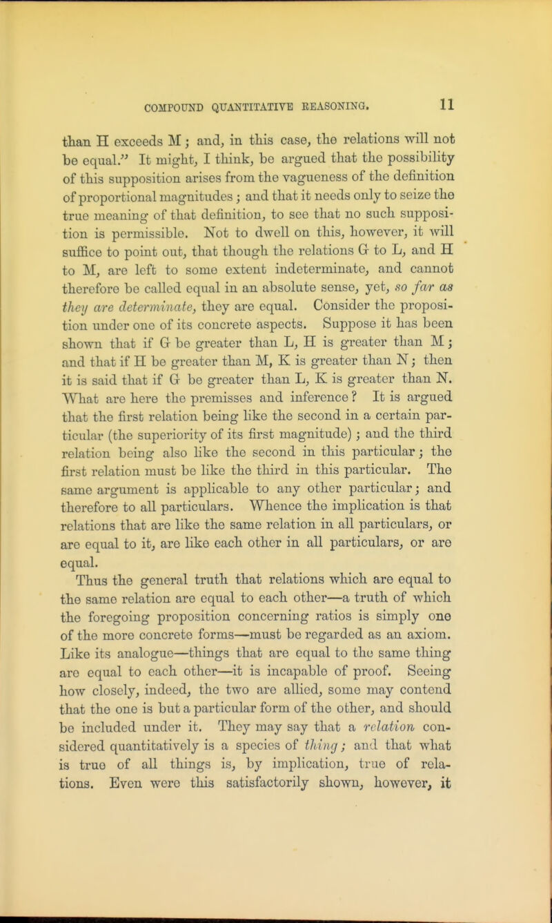 tHan H exceeds M; and, in this case, the relations will not be equal. It might, I think, be argued that the possibility of this supposition arises from the vagueness of the definition of proportional magnitudes ; and that it needs only to seize the true meaning of that definition, to see that no such supposi- tion is permissible. Not to dwell on this, however, it will sufiice to point out, that though the relations Gr to L, and H to M, are left to some extent indeterminate, and cannot therefore be called equal in an absolute sense, yet, so far as they are determinate, they are equal. Consider the proposi- tion under one of its concrete aspects. Suppose it has been shown that if G be greater than L, H is greater than M; and that if H be greater than M, K is greater than N; then it is said that if Gr be greater than L, K is greater than N. What are here the premisses and inference ? It is argued that the first relation being like the second in a certain par- ticular (the superiority of its first magnitude) ; and the third relation being also like the second in this particular; the first relation must be like the third in this particular. The same argument is applicable to any other particular; and therefore to all particulars. Whence the implication is that relations that are like the same relation in all particulars, or are equal to it, are like each other in all particulars^ or aro equal. Thus the general truth that relations which are equal to the same relation are equal to each other—a truth of which the foregoing proposition concerning ratios is simply one of the more concrete forms—must be regarded as an axiom. Like its analogue—things that are equal to the same thing are equal to each other—it is incapable of proof. Seeing how closely, indeed, the two are allied, some may contend that the one is but a particular form of the other, and should be included under it. They may say that a relation con- sidered quantitatively is a species of tiling; and that what is true of all things is, by implication, true of rela- tions. Even were this satisfactorily shown, however, it