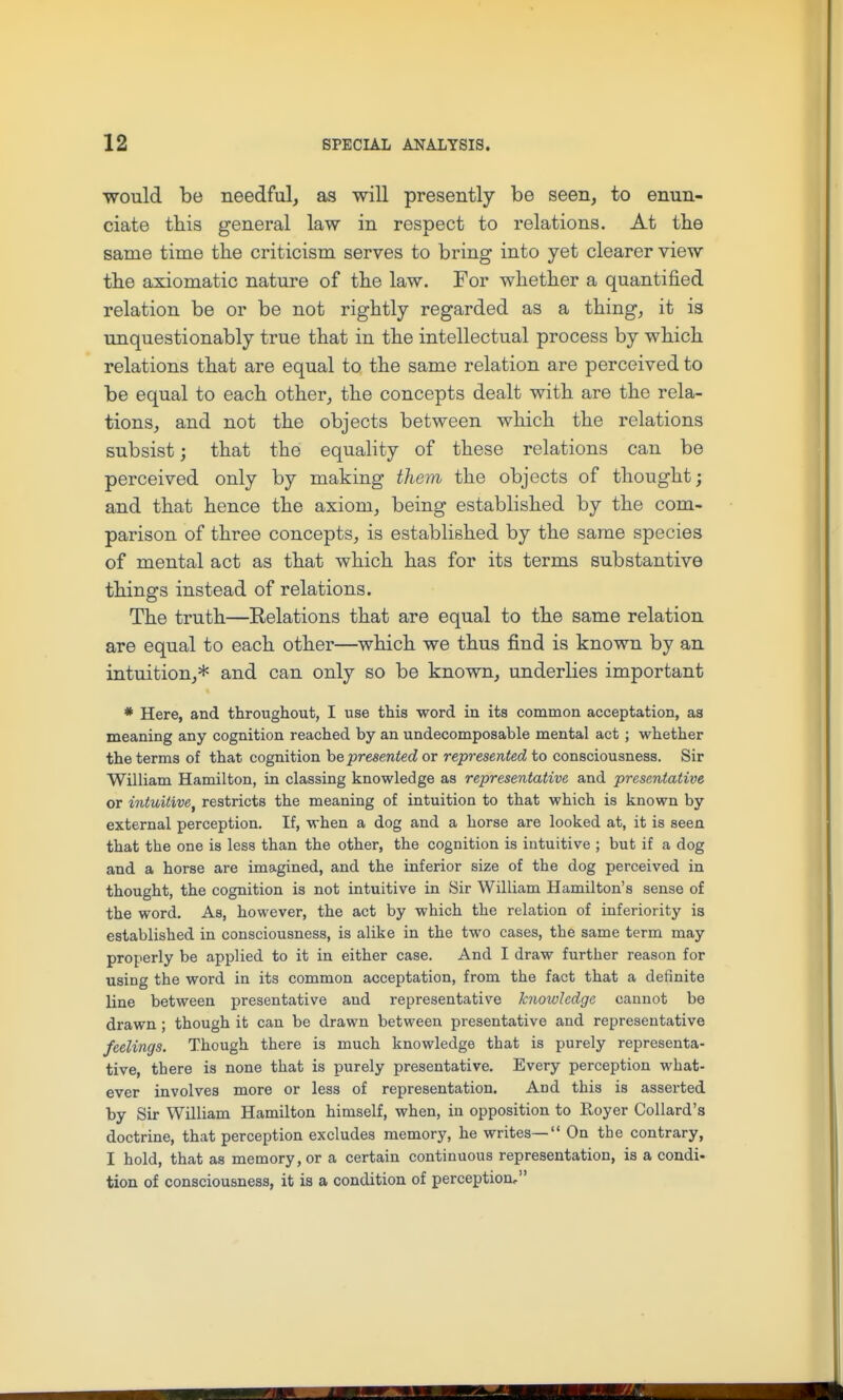 would be needful, as will presently be seen, to enun- ciate tbis general law in respect to relations. At the same time the criticism serves to bring into yet clearer view tbe axiomatic nature of the law. For whether a quantified relation be or be not rightly regarded as a thing, it is unquestionably true that in the intellectual process by which relations that are equal to the same relation are perceived to be equal to each other, the concepts dealt with are the rela- tions, and not the objects between which the relations subsist; that the equality of these relations can be perceived only by making them the objects of thought; and that hence the axiom, being established by the com- parison of three concepts, is established by the same species of mental act as that which has for its terms substantive things instead of relations. The truth—Relations that are equal to the same relation are equal to each other—which we thus find is known by an intuition,* and can only so be known, underlies important * Here, and throughout, I use this word in its common acceptation, as meaning any cognition reached by an undecomposable mental act ; whether the terms of that cognition he presented or represented to consciousness. Sir William Hamilton, in classing knowledge as representative and presentative or intuitive^ restricts the meaning of intuition to that which is known by external perception. If, when a dog and a horse are looked at, it is seen that the one is less than the other, the cognition is intuitive ; but if a dog and a horse are imagined, and the inferior size of the dog perceived in thought, the cognition is not intuitive in Sir William Hamilton's sense of the word. As, however, the act by which the relation of inferiority is established in consciousness, is alike in the two cases, the same term may properly be applied to it in either case. And I draw further reason for using the word in its common acceptation, from the fact that a definite line between presentative and representative knowledge cannot be drawn ; though it can be drawn between presentative and representative feelings. Though there is much knowledge that is purely representa- tive, there is none that is purely presentative. Every perception what- ever involves more or less of representation. And this is asserted by Sir William Hamilton himself, when, in opposition to Royer Collard's doctrine, that perception excludes memory, he writes—'* On the contrary, I hold, that as memory, or a certain continuous representation, is a condi- tion of consciousness, it is a condition of perception,