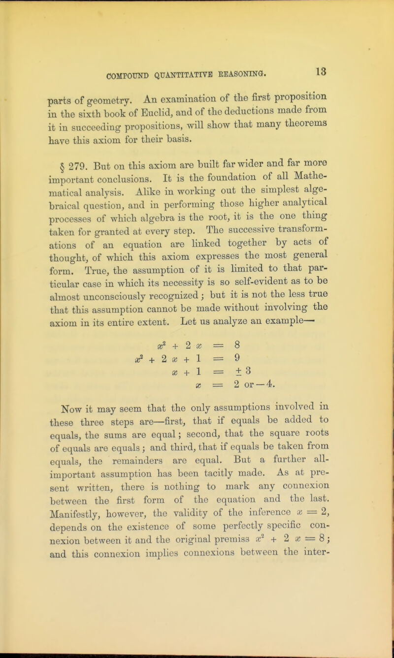 parts of geometry. An examination of the first proposition in the sixth book of Euclid, and of the deductions made from it in succeeding propositions, will show that many theorems have this axiom for their basis. § 279. But on this axiom are built far wider and far more important conclusions. It is the foundation of all Mathe- matical analysis. Alike in working out the simplest alge- braical question, and in performing those higher analytical processes of which algebra is the root, it is the one thing taken for granted at every step. The successive transform- ations of an equation are linked together by acts of thought, of which this axiom expresses the most general form. True, the assumption of it is limited to that par- ticular case in which its necessity is so self-evident as to be almost unconsciously recognized ; but it is not the less true that this assumption cannot be made without involving the axiom in its entire extent. Let us analyze an example— + 2. X = 8 + X + 1 = 9 X + 1 = ±3 X = 2 or —4. Now it may seem that the only assumptions involved in these three steps are—first, that if equals be added to equals, the sums are equal; second, that the square roots of equals are equals ; and third, that if equals be taken from equals, the remainders are equal. But a further all- important assumption has been tacitly made. As at pre- sent written, there is nothing to mark any connexion between the first form of the equation and the last. Manifestly, however, the validity of the inference x = 2, depends on the existence of some perfectly specific con- nexion between it and the original premiss a-^ + 2 = 8; and this connexion implies connexions between the inter-