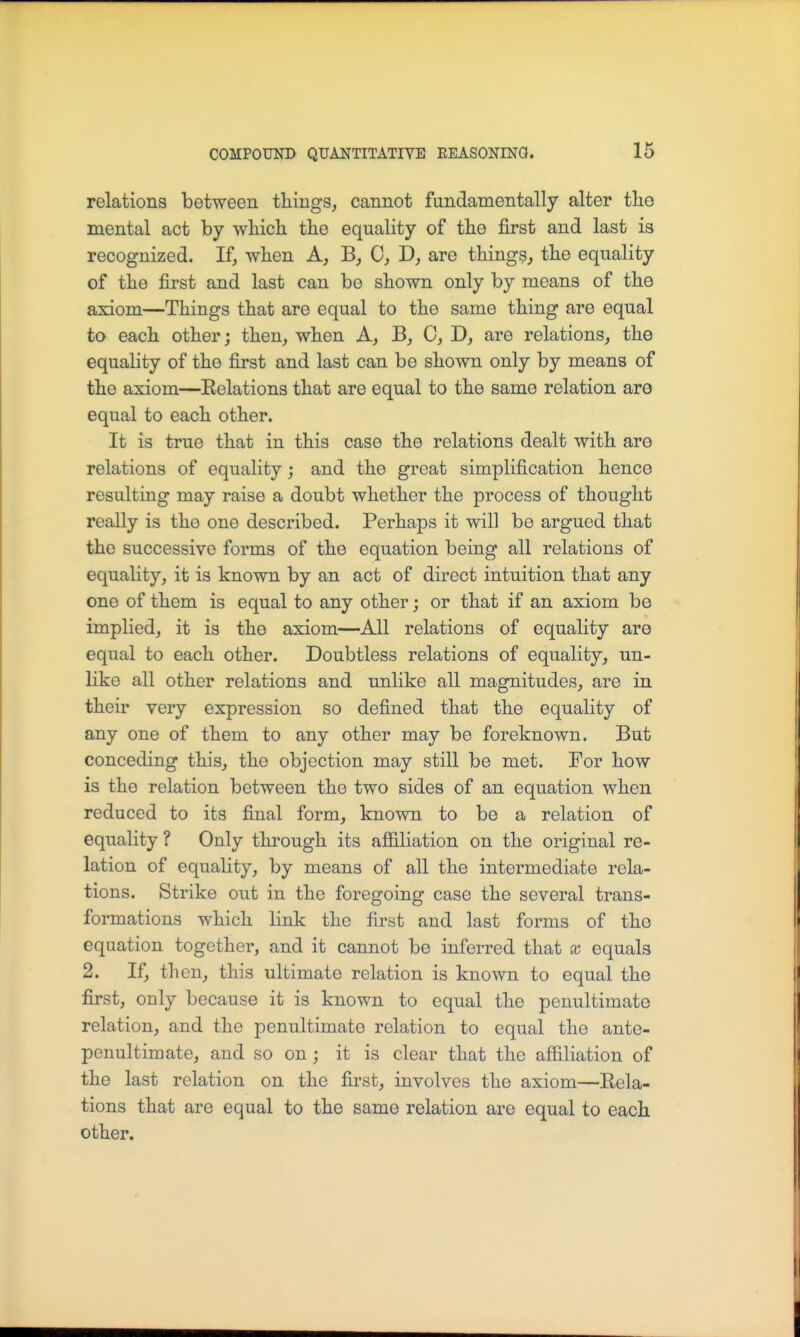 relations between things, cannot fundamentally alter tlie mental act by which, the equality of the first and last is recognized. If, when A, B, C, D, are things, the equality of the first and last can bo shown only by means of the axiom—Things that are equal to the same thing are equal to each other; then, when A, B, C, D, are relations, the equality of the first and last can be shown only by means of the axiom—Eolations that are equal to the same relation are equal to each other. It is true that in this case the relations dealt with are relations of equality; and the great simplification hence resulting may raise a doubt whether the process of thought really is the one described. Perhaps it will be argued that the successive forms of the equation being all relations of equality, it is known by an act of direct intuition that any one of them is equal to any other; or that if an axiom be implied, it is the axiom—All relations of equality are equal to each other. Doubtless relations of equality, un- like all other relations and unlike all magnitudes, are in their very expression so defined that the equality of any one of them to any other may be foreknown. But conceding this, the objection may still be met. For how is the relation between the two sides of an equation when reduced to its final form, known to be a relation of equality ? Only through its affiliation on the original re- lation of equality, by means of all the intermediate rela- tions. Strike out in the foregoing case the several trans- formations which link the first and last forms of the equation together, and it cannot be inferred that x equals 2. If, then, this ultimate relation is known to equal the first, only because it is known to equal the penultimate relation, and the penultimate relation to equal the ante- penultimate, and so on ; it is clear that the affiliation of the last relation on the first, involves the axiom—Rela- tions that are equal to the same relation are equal to each other.
